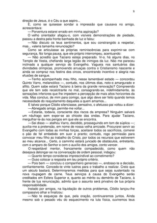 8

direção de Jesus, é o Céu a que aspiro...
     E, como se quisesse sondar a impressão que causava no amigo,
acrescentava:
     — Porventura estarei errado em minha aspiração?
     O velho orientador afagou-o, com visíveis demonstrações de piedade,
passou a destra pela fronte banhada de luz e falou:
     — Não discuto os teus sentimentos, que sou constrangido a respeitar,
mas... valeria tamanha renunciação?
     Como se articulasse as próprias reminiscências para exprimir-se com
segurança, fêz longa pausa, que ele próprio interrompeu, acentuando:
     — Não acredito que Taciano esteja preparado. Vi-o, há alguns dias, no
Templo de Vesta, chefiando larga legião de inimigos da luz. Não me pareceu
inclinado a qualquer serviço do Evangelho. Vagueia nos santuários das
divindades olímpicas, promovendo arruaças contra o Cristianismo nascente e
ainda se compraz nos festins dos circos, encontrando incentivo e alegria nas
efusões de sangue.
     — Tenho acompanhado meu filho, nesse lamentável estado — concordou
Quinto Varro, melancólico —, contudo, nos últimos dias, noto-o amargurado e
aflito. Quem sabe estará Taciano à beira da grande renovação? Compreendo
que ele tem sido recalcitrante no mal, consagrando-se, indefinidamente, às
sensações inferiores que lhe impedem a percepção de mais altos horizontes da
vida. Mas concluo, de mim para comigo, que algo deve ser feito quando temos
necessidade do reajustamento daqueles a quem amamos...
     E talvez porque Clódio silenciasse, pensativo, o afetuoso pai voltou a dizer:
     — Abnegado amigo, permite-me voltar...
     — Estarás, todavia, consciente dos riscos da empresa? Ninguém salvará
um náufrago sem expor-se ao chicote das ondas. Para ajudar Taciano,
mergulhar-te-ás nos perigos em que ele se encontra.
     — Sei disso — atalhou Varro, decidido, prosseguindo em tom de súplica —;
auxilia-me a pretensão, em nome de nossa velha amizade. Procurarei servir ao
Evangelho com todas as minhas forças, aceitarei todos os sacrifícios, comerei
o pão de fel embebido em suor e pranto; contudo, rogo permissão para
convocar meu filho ao trabalho do Cristo, por todos os recursos que estiverem
ao meu alcance... Certo, o caminho estará juncado de obstáculos, entretanto,
com o amparo do Senhor e com o auxílio dos amigos, conto vencer.
     O respeitável mentor, francamente compadecido, como quem não
desejava delongar-se na conversação de ordem pessoal, indagou:
     — Quanto tempo consideras imprescindível ao cometimento?
     — Ouso colocar a resposta em teu próprio critério.
     — Pois bem — concluiu o companheiro generoso —, endosso-te a decisão,
confiantemente. Concedo-te vinte lustros para o trabalho a realizar. Creio que
um século bastará. Determinaremos medidas para que sejas sustentado na
nova roupagem de carne. Teus serviços à causa do Evangelho serão
creditados em Esfera Superior e, quanto ao mérito ou demérito de Taciano, à
frente de tua renunciação, admito que o assunto será privativo de tua própria
responsabilidade.
     Instado por amigos, na liquidação de outros problemas, Clódio lançou-lhe
compassivo olhar e finalizou:
     — Não te esqueças de que, pela oração, continuaremos juntos. Ainda
mesmo sob o pesado véu do esquecimento na luta física, ouviremos teus
 