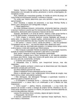 80

     Vetúrio, Taciano e Galba, seguidos de Quirino, de outras personalidades
destacadas e do mercador de cativos, penetraram o recinto, empertigados, do-
minadores e livres.
     Rufo, ladeado por musculosos guardas, foi trazido ao centro da praça, em
cujos limites se amontoavam homens, mulheres e crianças.
     Foi então que Vetúrio determinou que uma senhora e duas meninas se
aproximassem.
     Eram Dioclécia, a esposa do prisioneiro, e as duas filhinhas Rufilia e
Diônia, que o abraçaram com sofreguidão e alegria.
     — Papai! papaizinho!...
     As vozes caridosas ecoaram, comoventes, arrancando lágrimas, enquanto
o escravo mostrava o pranto que lhe manava dos olhos, como gotas de orvalho
diamantino, deslizando sobre expressiva máscara de bronze.
     Epípodo, atendendo a um sinal do senhor, separou o belo grupo familiar e
a voz de Opílio bradou, emprestando às palavras o máximo de energia:
     — Rufo! chegou o momento decisivo! Jurarás fidelidade aos deuses e
serás salvo, ou seguirás o impostor galileu, sentenciando-te à morte e provo-
cando o banimento definitivo dos teus. Escolhe! não há tempo a perder!...
     — Ah! senhor — chorou o servo, caindo de joelhos —, não me condeneis!
Compadecei-vos de mim !... sou escravo desta casa, desde que nasci!
     O infeliz calou-se, dominado pela angústia, e a cabeça noutro tempo erecta
e altiva baixou o rosto até à poeira que Vetúrio pisava.
    — Não invoques o passado! Atende ao presente! porque a ilusão nazarena,
quando as nossas divindades te propiciam o pão farto e a vida feliz?
    Rufo, porém, reergueu a fronte, recuperando a serenidade.
    Contemplou a esposa que o fitava, amargurada, e, em seguida, estendeu
os braços para Diônia, meigo anjo moreno de quatro anos, que se precipitou,
de novo, para ele, exclamando, confiante:
    — O senhor vem conosco, papai?
    O interpelado fixou a menina, com inexprimível ternura, mas não
respondeu.
    Ninguém poderia conhecer o drama que se desenrolava por trás daquele
semblante sulcado pelo sofrimento.
    Os olhos estáticos pararam de chorar.
    Súbita e inabalável firmeza estampara-se-lhe no rosto.
    Elevou a atenção para o céu, evidenciando íntima atitude de oração, mas
Opílio tornou a falar, contundente e gritante:
     — Não delongues, não delongues! Renegas a superstição nazarena e
abominas agora o impostor da cruz?
    — O Evangelho é revelação divina —. informou Rufo, possuído de calma
impressionante —, e Jesus não é um mistificador e sim o Mestre da Vida
Imperecível...
    — Como ousas? — atalhou Vetúrio, encolerizado — a tua morte não
passará de suicídio e serás o verdugo da própria família. Dioclécia e as me-
ninas serão expulsas e, quanto a ti mesmo, em poucos momentos descerás ao
convívio das potências infernais.
     Lançou-lhe rancoroso olhar e rematou, depois de ligeiro intervalo:
     — Desgraçado, não temes?
     O escravo, parecendo envolvido em vigorosas forças espirituais, fitou-o,
com tristeza, e esclareceu:
 