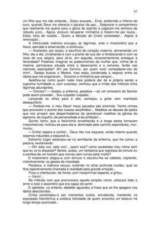 83

um filho que me não entende... Estou exausta... Errei, preferindo o inferno do
ouro, quando Deus me oferecia o paraíso da paz... Desprezei o companheiro
que realmente me queria para a glória do espírito e julgaram-me senhora de
robusto juízo... Agora, procuro recuperar minhalma e tratam-me por louca...
Estou farta de ilusões... Quero a bênção do Cristo consolador... Aspiro à
renovação...
     A infortunada matrona enxugou as lágrimas, ante o missionário que a
fitava, aterrado e enternecido, e continuou:
     — Avaliareis, por acaso, o sacrifício do coração materno, alimentando um
filho, dia a dia, orvalhando-o com o pranto de sua dor e fortalecendo-o com os
raios de sua alegria, para vê-lo, em seguida, conscientemente entregue à
ferocidade? Podereis imaginar os padecimentos da mulher que, vítima de si
mesma, permanece situada entre o desencanto e o remorso, ferida nas
menores aspirações? Ah! pai Corvino, por quem sois! compadecei-vos de
mim!... Desejo buscar o Mestre, mas estou condenada a respirar entre os
ídolos que me enganaram... Socorrei a minhalma que sangra!...
     Ajoelhou-se como quem nada mais poderia dar de si própria senão a
suprema humildade e, com surpresa, verificou que o irmão dos infelizes tinha
lágrimas abundantes.
     — Chorais? — bradou a enferma, perplexa —só um emissário do Senhor
pode assim proceder... Sou culpada! culpada!...
     Lançando os olhos para o alto, começou a gritar com manifesto
desequilíbrio:
     — Perdoai-me, ó meu Deus! meus pecados são enormes. Tenho crimes
que provocam o pranto dos vossos escolhidos!... Malditos os deuses de pedra
que nos arrojam aos despenhadeiros da ignorância! malditos os gênios do
egoísmo, do orgulho, da perversidade e da ambição!...
     Quinto Varro, que a fisionomia envelhecida e a longa barba tornavam
irreconhecível, inclinou-se para ela e, dominado pelo carinho espontâneo, mur-
murou:
     — Cíntia! espera e confia!... Deus não nos esquece, ainda mesmo quando
sejamos induzidos a esquecê-lo...
     Estranho fulgor estampou-se no semblante da enferma, que lhe cortou a
palavra, exclamando:
     — Oh! esta voz, esta voz!... quem sois? como soubestes meu nome sem
que eu vo-lo dissesse? Sereis, acaso, um fantasma que regressa do túmulo ou
a sombra de um homem que morreu sem nunca estar morto?
     O missionário afagou-a com ternura e osculou-lhe os cabelos, copiando,
instintivamente, os gestos da mocidade.
     Perplexa, a matrona recuou, exibindo no olhar profunda lucidez, qual se
fôra repentinamente chamada à realidade pela grande emoção...
     Fixou o interlocutor, de frente, com inexprimível espanto, e gritou:
     — Varro!...
     Na inflexão com que pronunciara aquele simples nome, colocara todo o
amor e todo o assombro que era capaz de sentir.
     O apóstolo, no entanto, debalde aguardou a frase que se lhe apagara nos
lábios descoloridos.
     Cíntia contemplou-o por momentos curtos, emudecida, mantendo na
expressão fisionômica a extática felicidade de quem encontra um tesouro há
longo tempo acariciado...
 