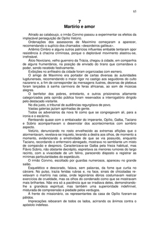 85


                                   7
                            Martírio e amor
     Atirado ao calabouço, o irmão Corvino passou a experimentar os efeitos da
implacável perseguição de Opílio Vetúrio.
     Ordenações dos assessores de Maximino começaram a aparecer,
recomendando o suplício dos chamados «desordeiros galileus».
     Artêmio Cimbro e alguns outros patrícios influentes embalde tentaram opor
resistência à chacina criminosa, porque o deplorável movimento alastrou-se,
irrefreável.
     Álcio Noviciano, velho guerreiro da Trácia, chegou à cidade, em companhia
de alguns frumentários, na posição de enviado do tirano que comandava o
poder, sendo recebido festivamente.
     Exibições no anfiteatro da cidade foram organizadas com esmero.
     O amigo de Maximino era portador de cartas diversas às autoridades
lugdunenses, recomendando o maior rigor no castigo aos seguidores do culto
nazareno e, a fim de corresponder às mensagens ilustres, dezenas de plebeus
foram lançados à sanha carnívora de feras africanas, ao som de músicas
alegres.
     O benfeitor dos pobres, entretanto, e outros prisioneiros altamente
categorizados pela opinião pública foram reservados a interrogatório dirigido
pelo destacado visitante.
     No dia justo, o tribunal de audiências regurgitava de povo.
     Vastas galerias jaziam apinhadas de gente.
     Todos os adversários da nova fé como que se congregavam ali, para a
ironia e o escárnio.
     Renteando quase com o embaixador do imperante, Opílio, Galba, Taciano
e Súbrio acompanhavam o desenrolar dos acontecimentos com sombrio
aspecto.
     Vetúrio, denunciando no rosto envelhecido as extremas aflições que o
atormentavam, revelava-se inquieto, levando a destra aos olhos, de momento a
momento, evidenciando a emotividade de que se via possuído, enquanto
Taciano, recordando o enfermeiro abnegado, mostrava no semblante um misto
de compaixão e desprezo. Caracterizava-se Galba pela frieza habitual, mas
Flávio Súbrio, não obstante decrépito, espreitava os menores rumores do largo
recinto, com a vivacidade de um felino, parecendo disposto a registrar as
mínimas particularidades do espetáculo.
     O irmão Corvino, escoltado por guardas numerosos, apareceu no grande
salão.
     Esquelético e descorado, falava, sem palavras, da fome que curtia no
cárcere. No pulso, trazia feridas rubras e, na face, sinais de chicotadas re-
velavam o martírio nas celas, onde legionários ébrios costumavam realizar
exercícios de crueldade, mas os olhos do condenado como que se mostravam
mais brilhantes. Não era só a paciência que se irradiava deles, demonstrando-
lhe a grandeza espiritual, mas também uma superioridade indefinível,
misturada de compreensão e piedade pelos verdugos.
     À frente do missionário, os representantes da casa de Opílio fizeram-se
pálidos.
     Imprecações reboaram de todos os lados, acirrando os ânimos contra o
apóstolo indefeso.
 