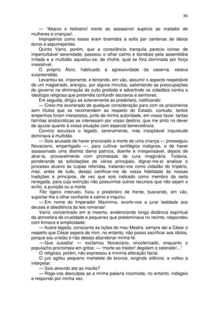 86

      — “Abaixo o feiticeiro! morte ao assassino! suplício ao matador de
mulheres e crianças!.
      Impropérios como esses eram bramidos à solta por centenas de lábios
duros e espumejantes.
      Quinto Varro, porém, que a consciência tranquila parecia coroar de
imperturbável serenidade, passeou o olhar calmo e bondoso pela assembléia
irritada e a multidão aquietou-se, de chofre, qual se fôra dominada por força
irresistível.
      O próprio Álcio, habituado à agressividade da caserna, estava
surpreendido.
      Levantou-se, imponente, e tentando, em vão, assumir o aspecto respeitável
de um magistrado, arengou, por alguns minutos, salientando as preocupações
do governo na eliminação do culto proibido e advertindo os cidadãos contra a
ideologia religiosa que pretendia confundir escravos e senhores.
      Em seguida, dirigiu-se solenemente ao presbítero, notificando:
      — Creio-me exonerado de qualquer consideração para com os prisioneiros
sem títulos que os recomendem ao respeito do Estado, contudo, tantos
empenhos foram interpostos, junto de minha autoridade, em vosso favor, tantas
famílias aristocráticas se interessam por vosso destino, que me sinto no dever
de ajuizar quanto à vossa situação com especial benevolência.
      Corvino escutava o legado, serenamente, mas insopitável inquietude
dominava a multidão.
      — Sois acusado de haver provocado a morte de uma criança — prosseguiu
Novaciano, empertigado —, para cultivar sortilégios malignos, e de haver
assassinado uma distinta dama patrícia, doente e irresponsável, depois de
atraí-la, provavelmente com promessas de cura imaginária. Todavia,
ponderando as solicitações de vários principais, dignar-me-ei analisar o
processo alusivo às culpas referidas, tratando-vos como cidadão do Império,
mas, antes de tudo, desejo certificar-me de vossa fidelidade às nossas
tradições e princípios, de vez que sois indicado como membro da seita
renegada, para cuja extinção não possuímos outros recursos que não sejam o
exílio, a punição ou a morte.
       Fêz ligeiro intervalo, fixou o presbítero de frente, buscando, em vão,
suportar-lhe o olhar confiante e calmo e inquiriu:
      — Em nome do Imperador Maximino, exorto-vos a jurar lealdade aos
deuses e obediência às leis romanas!
      Varro, concentrado em si mesmo, evidenciando longa distância espiritual
da atmosfera de crueldade e pequenez que predominava no recinto, respondeu
com firmeza e simplicidade:
      — Ilustre legado, consoante as lições do meu Mestre, sempre dei a César o
respeito que César espera de mim, no entanto, não posso sacrificar aos ídolos,
porque sou cristão e não desejo abandonar minha fé.
       — Que ousadia! — exclamou Novaciano, encolerizado, enquanto o
populacho prorrompia em gritos: — “morte ao traidor! degolem o celerado!...”
      O religioso, porém, não expressou a mínima alteração facial.
      O juiz agitou pequeno martelete de bronze, exigindo silêncio, e voltou a
interpelar:
      — Sois atrevido até ao insulto?
      — Rogo-vos desculpas se a minha palavra incomoda, no entanto, indagais
e respondo por minha vez.
 