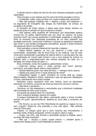 87

    A atitude serena e digna de Corvino de novo impusera quietação à grande
assembléia.
    Álcio enxugou o suor copioso que lhe corria da fronte enrugada e tornou:
    — Confessais, então, vosso conúbio com a seita maldita dos nazarenos?
    — Não vejo qualquer maldição nela — replicou o preso, sem azedume —,
os seguidores do Evangelho são amigos da fraternidade, do serviço, da
bondade e do perdão.
    O emissário de César passou a destra pela calva oleosa, brandiu um
bastão de prata no estrado em que se apoiava e bradou:
    — Sois apenas velha quadrilha de mentirosos! que fraternidade poderia
ensinar-vos um galileu desconhecido que vos induz ao suplício, há quase
duzentos anos? que serviço prestaríeis à coletividade, pregando a indisciplina
entre os escravos com falaciosas promessas de um reino celestial? que
bondade exerceríeis, conduzindo mulheres e crianças ao espetáculo sangrento
dos circos? e que perdão conseguireis exemplificar, quando o vosso heroismo
não passa de vileza e humilhação?
    Varro percebeu a dureza intelectual do inquiridor e objetou:
    — Nosso Mestre padeceu na cruz por sentir-se o irmão maior da
Humanidade, necessitada, não de força bruta ou de violência, mas de valor
moral para compreender a grandeza do espírito eterno; o serviço para nós não
é a exploração do homem pelo homem e sim o livre acesso da criatura ao
trabalho para o engrandecimento dos méritos pessoais de cada um; a
bondade, em nosso campo de ação, é...
    Álcio, entretanto, cortou-lhe a palavra, gesticulando, furioso:
    — Calai-vos! porque aturar o vosso sermão sem nexo? Ignorais,
porventura, que posso decidir sobre o vosso destino?
    — Nossos destinos jazem nas mãos de Deus! — retorquiu Varro, sereno.
    — Sabeis que posso lavrar a vossa sentença de morte?
    — Respeitável legado, o poder transitório do mundo está em vossas
determinações. Obedecei a César, ordenando o que vos aprouver! Obedecerei
a Cristo, submetendo-me à vossa vontade.
    Novaciano trocou expressivo olhar com Vetúrio, como se estivessem
acertando, em silêncio, os pontos de vista que lhes eram comuns e clamou:
    — Não tolero o sarcasmo!...
    Convocou um dos assessores e recomendou que o prisioneiro recebesse
três chicotadas de relho curto na boca.
    Um guarda de aspecto feroz foi o escolhido.
    Varro, enquanto açoitado, parecia em oração.
    O sangue borbotava-lhe dos lábios, escorrendo sobre a túnica humilde,
quando um jovem, aproximando-se, ajoelhou-se, junto dele, e exclamou em
pranto:
    — Pai Corvino, eu sou teu filho! Recolheste-me quando eu vagava na rua,
sem ninguém! Deste-me uma profissão e uma vida digna... Não sofrerás
sozinho! Estou aqui...
    Todavia, no estupor geral que a cena impunha aos circunstantes, o
benfeitor ferido, embora sangrando, inclinou-se para o rapaz e rogou:
    — Crispo, meu filho, não afrontes a autoridade! porque te rebelas, assim,
se ainda não foste chamado?
    — Meu pai — soluçou o jovem, quase menino —, também quero o
testemunho! desejo provar minha fidelidade ao Senhor!...
 