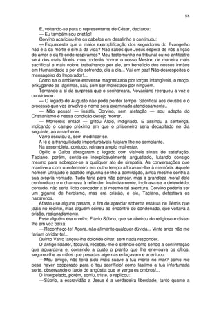 88

     E, voltando-se para o representante de César, declarou:
     — Eu também sou cristão!
     Corvino acariciou-lhe os cabelos em desalinho e continuou:
     — Esqueceste que a maior exemplificação dos seguidores do Evangelho
não é a da morte e sim a da vida? Não sabes que Jesus espera de nós a lição
do amor e da fé onde respiramos? Meu testemunho no tribunal ou no anfiteatro
será dos mais fáceis, mas poderás honrar o nosso Mestre, de maneira mais
sacrificial e mais nobre, trabalhando por ele, em benefício dos nossos irmãos
em Humanidade e por ele sofrendo, dia a dia... Vai em paz! Não desrespeites o
mensageiro do Imperador!...
    Como se o ambiente estivesse magnetizado por forças intangíveis, o moço,
enxugando as lágrimas, saiu sem ser molestado por ninguém.
    Tornando a si da surpresa que o senhoreara, Novaciano reergueu a voz e
considerou:
    — O legado de Augusto não pode perder tempo. Sacrificai aos deuses e o
processo que vos envolve o nome será examinado atenciosamente..
    — Não posso! — insistiu Corvino, sem afetação — sou adepto do
Cristianismo e nessa condição desejo morrer.
    — Morrereis então! — gritou Álcio, indignado. E assinou a sentença,
indicando o campo próximo em que o prisioneiro seria decapitado no dia
seguinte, ao amanhecer.
    Varro escutou-a, sem modificar-se.
    A fé e a tranquilidade imperturbáveis fulgiam-lhe no semblante.
    Na assembléia, contudo, reinava amplo mal-estar.
    Opílio e Galba abraçaram o legado com visíveis sinais de satisfação.
Taciano, porém, sentia-se inexplicavelmente angustiado, lutando consigo
mesmo para sobrepor-se a qualquer ato de simpatia. As conversações que
mantivera com o enfermeiro em outro tempo afloravam-lhe à memória. Aquele
homem ultrajado e abatido impunha-se-lhe à admiração, ainda mesmo contra a
sua própria vontade. Tudo faria para não pensar, mas a grandeza moral dele
confundia-o e o chamava à reflexão. Instintivamente, inclinava-se a defendê-lo,
contudo, não seria lícito conceder a si mesmo tal aventura. Corvino poderia ser
um gigante de heroismo, mas era cristão, e ele, Taciano, detestava os
nazarenos.
    Afastou-se alguns passos, a fim de apreciar soberba estátua de Têmis que
jazia no recinto, mas alguém correu ao encontro do condenado, que voltava à
prisão, resignadamente.
    Esse alguém era o velho Flávio Súbrio, que se abeirou do religioso e disse-
lhe em voz baixa:
    — Reconheço-te! Agora, não alimento qualquer dúvida... Vinte anos não me
fariam olvidar-te!...
    Quinto Varro lançou-lhe dolorido olhar, sem nada responder.
    O antigo lidador, todavia, recebeu-lhe o silêncio como sendo a confirmação
que aguardava e, contendo a custo o pranto que lhe enevoava os olhos,
segurou-lhe as mãos que pesadas algemas enlaçavam e acentuou:
    — Meu amigo, não teria sido mais suave a tua morte no mar? como me
pesa haver cooperado para o teu sacrifício! como lastimo a tua infortunada
sorte, observando o fardo de angústia que te verga os ombros!...
    O interpelado, porém, sorriu, triste, e replicou:
    — Súbrio, a escravidão a Jesus é a verdadeira liberdade, tanto quanto a
 