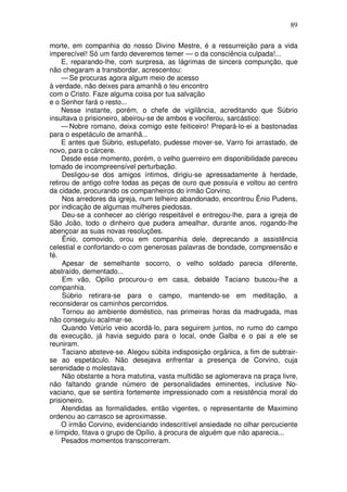 89

morte, em companhia do nosso Divino Mestre, é a ressurreição para a vida
imperecível! Só um fardo deveremos temer — o da consciência culpada!...
     E, reparando-lhe, com surpresa, as lágrimas de sincera compunção, que
não chegaram a transbordar, acrescentou:
     — Se procuras agora algum meio de acesso
à verdade, não deixes para amanhã o teu encontro
com o Cristo. Faze alguma coisa por tua salvação
e o Senhor fará o resto...
     Nesse instante, porém, o chefe de vigilância, acreditando que Súbrio
insultava o prisioneiro, abeirou-se de ambos e vociferou, sarcástico:
     — Nobre romano, deixa comigo este feiticeiro! Prepará-lo-ei a bastonadas
para o espetáculo de amanhã...
     E antes que Súbrio, estupefato, pudesse mover-se, Varro foi arrastado, de
novo, para o cárcere.
     Desde esse momento, porém, o velho guerreiro em disponibilidade pareceu
tomado de incompreensível perturbação.
     Desligou-se dos amigos íntimos, dirigiu-se apressadamente à herdade,
retirou de antigo cofre todas as peças de ouro que possuía e voltou ao centro
da cidade, procurando os companheiros do irmão Corvino.
     Nos arredores da igreja, num telheiro abandonado, encontrou Ênio Pudens,
por indicação de algumas mulheres piedosas.
     Deu-se a conhecer ao clérigo respeitável e entregou-lhe, para a igreja de
São João, todo o dinheiro que pudera amealhar, durante anos, rogando-lhe
abençoar as suas novas resoluções.
     Ênio, comovido, orou em companhia dele, deprecando a assistência
celestial e confortando-o com generosas palavras de bondade, compreensão e
fé.
     Apesar de semelhante socorro, o velho soldado parecia diferente,
abstraído, dementado...
     Em vão, Opílio procurou-o em casa, debalde Taciano buscou-lhe a
companhia.
     Súbrio retirara-se para o campo, mantendo-se em meditação, a
reconsiderar os caminhos percorridos.
     Tornou ao ambiente doméstico, nas primeiras horas da madrugada, mas
não conseguiu acalmar-se.
     Quando Vetúrio veio acordá-lo, para seguirem juntos, no rumo do campo
da execução, já havia seguido para o local, onde Galba e o pai a ele se
reuniram.
     Taciano absteve-se. Alegou súbita indisposição orgânica, a fim de subtrair-
se ao espetáculo. Não desejava enfrentar a presença de Corvino, cuja
serenidade o molestava.
     Não obstante a hora matutina, vasta multidão se aglomerava na praça livre,
não faltando grande número de personalidades eminentes, inclusive No-
vaciano, que se sentira fortemente impressionado com a resistência moral do
prisioneiro.
     Atendidas as formalidades, então vigentes, o representante de Maximino
ordenou ao carrasco se aproximasse.
     O irmão Corvino, evidenciando indescritível ansiedade no olhar percuciente
e límpido, fitava o grupo de Opílio, à procura de alguém que não aparecia...
     Pesados momentos transcorreram.
 