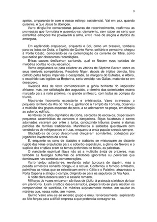 9

apelos, amparando-te com o nosso esforço assistencial. Vai em paz, quando
quiseres, e que Jesus te abençoe.
    Varro dirigiu-lhe comovedoras palavras de reconhecimento, reafirmou as
promessas que formulara e ausentou-se, cismarento, sem saber ao certo que
estranhas emoções lhe povoavam a alma, entre raios de alegria e dardos de
amargura.

     Em esplêndido crepúsculo, enquanto o Sol, como um braseiro, tombava
para os lados de Óstia, o Espírito de Quinto Varro, solitário e pensativo, chegou
à Ponte Céstio, demorando-se na contemplação da corrente do Tibre, como
que detido por obcecantes recordações.
     Brisas suaves deslizavam cantando, qual se fôssem ecos isolados de
melodias ocultas no céu escampo.
     Roma engalanara-se para celebrar as vitórias de Séptimo Severo sobre os
seus temíveis competidores. Pescênio Níger, depois de tríplice derrota, fôra
colhido pelas forças imperiais e decapitado, às margens do Eufrates, e Albino,
o escolhido das legiões da Bretanha, seria vencido nas Gálias, matando-se em
desespero.
     Diversos dias de festa comemoravam a glória brilhante do imperador
africano, mas, por solicitação dos augustais, o término das solenidades estava
marcado para a noite próxima, no grande anfiteatro, com todas as pompas do
triunfo.
     Mostrando fisionomia expectante e entristecida, Varro atravessou o
pequeno território da ilha do Tibre e, ganhando o Templo da Fortuna, observou
a multidão dos grupos esparsos de povo, a se adensarem na praça, em direção
ao soberbo edifício.
     As liteiras de altos dignitários da Corte, cercadas de escravos, dispersavam
pequenas assembléias de cantores e dançarinos. Bigas faustosas e carros
adornados varavam por entre a turba, conduzindo tribunos jovens e damas
patrícias de famílias tradicionais. Marinheiros e soldados querelavam com
vendedores de refrigerantes e frutas, enquanto a onda popular crescia sempre.
     Gladiadores de corpo descomunal chegavam sorridentes, cortejados por
jogadores inveterados da arena.
     E, enquanto os sons de alaúdes e atabales se misturavam ao distante
rugido das feras enjauladas para o soberbo espetáculo, a glória de Severo e o
suplício dos cristãos eram os temas preferidos de todas, as palestras.
     O viandante espiritual fitava não só a multidão ávida de prazeres, mas
também as falanges bulhentas de entidades ignorantes ou perversas que
dominavam nas sombrias comemorações.
     Varro tentou adiantar-se, revelando estar àprocura de alguém, mas a
pesada atmosfera reinante obrigou-o a recuar. Contornou o famoso anfiteatro,
palmilhou as vielas que se estreitavam entre o Célio e o Palatino, atravessou a
Porta Capena e atingiu o campo, dirigindo-se para os sepulcros da Via Apia.
     A noite clara descera sobre o casario romano.
     Milhares de vozes entoavam cânticos de júbilo, à prateada claridade do luar
em plenilúnio. Eram cristãos desencarnados, preparando-se para receber os
companheiros de sacrifício. Os mártires supostamente mortos iam saudar os
mártires que, nessa noite, iam morrer.
     Quinto Varro uniu-se ao extenso grupo e orou, fervorosamente, suplicando
ao Alto forças para a difícil empresa a que pretendia consagrar-se.
 