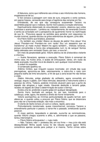 90

    A Natureza, como que indiferente aos crimes e aos infortúnios dos homens,
engalanava-se de luz.
    O Sol coroava a paisagem com raios de ouro, enquanto o vento cantava,
em sopros frescos, carreando para longe a fragrância das ramarias em flor.
    Entristecido, de vez que não conseguira surpreender Taciano na
assembléia popular que o rodeava, Quinto Varro passou à oração silenciosa.
    Espiritualmente distanciado do ensurdecedor vozerio, observou que vultos
luminosos o acariciavam... Lembrou-se, insistentemente, do venerando Corvino
e sentiu-se consolado com a perspectiva de igualmente morrer na reafirmação
de sua fé... Procurava aguçar os sentidos para penetrar com segurança no
mundo invisível, quando escutou os gritos estentóricos de alguém, junto dele.
    Era Flávio Súbrio que bradava, possesso:
    — Eu também sou cristão! Abaixo os deuses de pedra! Viva Jesus! Viva
Jesus! Prendam-me! Prendam-me com razão! Sou um assassino que se
transforma! Já matei muitos! Matem-me agora também!... Infelizes romanos,
porque converterdes a honra dos antepassados num rio de sangue! Somos
todos celerados sem remissão! Quero, por isso, a nova lei!...
    Em meio da perplexidade geral, Vetúrio abeirou-se do aristocrático visitante
e informou:
    — Ilustre Novaciano, apresse a execução. Flávio Súbrio é comensal de
minha casa, há muitos anos, e acaba de enlouquecer, talvez, em razão da
idade avançada. Incumbir-me-ei de afastá-lo, sem qualquer inconveniência.
    A ordem foi expedida.
    O condenado ajoelhou-se.
    Artêmio Cimbro, que ninguém ousava incomodar, em virtude das suas
prerrogativas, aproximou-se dele, valorosamente, e cobriu-lhe o rosto com
pequena toalha de linho tenuíssimo, a fim de que a cena brutal lhe não ferisse
a visão.
    Glabro Hércules, antigo gladiador do anfiteatro, agora convertido em
verdugo, ergueu o gládio, com mãos trêmulas, descendo o instrumento sobre o
pescoço da vítima. Todavia, poderes invisíveis atuavam para que o gume da
espada não atingisse o lugar visado. Havendo desferido o terceiro golpe,
recebeu do legado de César a determinação de sustar o Serviço.
    Existia uma lei, proibindo o quarto golpe em qualquer decapitação.
    Quinto Varro, banhado em sangue, foi, por isso, transferido para o
calabouço, onde, agora, lhe assistia o direito de morrer lentamente.
    Vetúrio acompanhou as mínimas particularidades do quadro terrível, sem
alterar-se, e quando voltou a procurar por Flávio Súbrio, que se distanciara
para não ver a horrenda exibição, não mais o encontrou.
    O cliente de Opílio tomara um carro e voltara, rápido, para casa.
    Profundamente transtornado, quase irreconhecível, convocou Taciano a
entendimento particular e passou a narrar-lhe o passado, sintetizando quanto
possível.
    O moço patrício, boquiaberto e aterrado, ouvia-lhe as reminiscências,
quando Vetúrio chegou suarento e aflito, e, adivinhando o que se passava,
tentou interrompê-lo.
    — Flávio Súbrio enlouqueceu! — rugiu irado.
    — Não, Taciano, não! — protestou ele, em voz firme — meu juízo não está
desequilibrado! Minha saúde nunca foi tão robusta quanto agora! Minha
consciência apenas acorda para justiçar a si mesma. Tenho crimes sobre
 