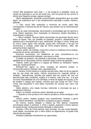 91

crimes! Não perpetrarei mais esse — o de ocultar-te a realidade. Corre ao
campo da execução e, se teu pai ainda vive, não lhe prives do teu carinho à
última hora! Seguirei contigo, seguirei contigo!.
     Opílio, desesperado, revelando comprometedor desequilíbrio que, de modo
algum, se coadunava com o seu temperamento calculado e cortês, interferiu,
gritando:
     — Cão, recua! Não quebrarás a harmonia de minha casa! Não
menosprezes a memória do pai de Taciano, que sempre nos foi extremamente
sagrada!...
     Com as veias intumescidas, denunciando a emotividade que lhe oprimia a
alma, Súbrio estampou feroz expressão na fisionomia, dantes fleumática e
impenetrável, e retorquiu:
     — Não é verdade, Taciano! Opílio recomendou-me apunhalar Quinto Varro
sobre as águas, mas, por gratidão ao passado, poupei-o, assassinando um
apóstolo que o acompanhava e que, certamente, lhe legou o nome. Ainda que
eu morra, estou agora mais aliviado, quase feliz. Extravasei o fel que me
envenenava o coração, expeli algo de minha própria baixeza... Mas, não
percamos tempo, sigamos!
     Vetúrio, porém, de imediato, cingiu-lhe a cintura e imobilizou-lhe os braços,
chamando os servos, alarmado e lívido.
     Escravos musculosos, em obediência ao amo, trancafiaram-no em
aposento primorosamente mobilado, mas escuro e triste.
     O lidador do pretérito, não obstante a senectude, mostrava naquela hora a
agilidade de um tigre posto a ferros, tentando reagir à altura da agressão.
     Todavia, antes que Opílio e o esposo de Helena se retirassem, Súbrio
calou-se, inexplicavelmente.
     Brilhavam-lhe, agora, os olhos, tomados de estranha lucidez, e,
transcorridos alguns instantes, falou, pausadamente:
     — Taciano, minha história é a versão real dos fatos. Algo me diz ao espírito
que teu pai ainda não partiu. Vetúrio encarcerou-me, supondo asfixiar a
verdade... Naturalmente, acredita que poderá reter-me, quanto fêz com tua
desventurada mãe, entretanto, engana a si mesmo, mais uma vez... e já que
me sinto impossibilitado de uma confissão, à frente do legado de Augusto, a fim
de receber o castigo que mereço, morrerei para que creias em mim! Troco
minha vida prejudicial e inútil pelos momentos de consolo que Varro nos
merece...
     Opílio desferiu uma risada nervosa, reiterando a convicção de que o
companheiro delirava.
     Súbrio, no entanto, continuou calmo, dirigindo-se ao rapaz:
     — Quando eu tiver punido a mim mesmo, pondera a minha revelação e não
vaciles...
     Vetúrio, porém, impediu qualquer novo entendimento. Arrastou o genro
para o interior doméstico, convidando-o a preparar-se para a refeição.
     No triclínio, buscou dissipar a tristeza do filho adotivo, ensaiando
conversação alegre e calmante, e, findo o repasto, passaram a breve repouso
em amplo terraço, ambos procurando distração e refazimento.
     Quando o filho de Cíntia parecia mais animado, eis que surge Epípodo,
muito pálido, anunciando que o velho Súbrio se dependurara na grade mais
alta da câmara-prisão.
     Enteado e padrasto entreolharam-se, apavorados.
 