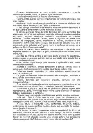 92

     Correram, instintivamente, ao quarto sombrio c encontraram o corpo do
velho amigo a pender, inerte, de grossas vigas de madeira.
     O antigo soldado cumprira a palavra, suicidando-se.
     Taciano, então, qual se estivesse impulsionado por indomável energia, não
mais hesitou.
     Afastou-se, presto, na direção da cavalariça e, quando se aboletava em
carruagem ligeira, foi abraçado por Opílio, que declarou:
     — Vou contigo. Convencer-te-ás de que o miserável feiticeiro está morto e
de que Súbrio foi simplesmente vítima de loucura e ilusão.
     O Sol das primeiras horas da tarde dardejava por entre as frondes dos
gigantescos carvalhos que protegiam o caminho pelo qual os dois associados
do destino seguiam silenciosos, ruminando, mentalmente, as próprias
reflexões. Contudo, enquanto Taciano, jovem e vigoroso, se perdia num
abismo de indagações, Opílio, encanecido e inquieto, afundava-se em
dilacerantes sofrimentos. Como escapar aos dissabores daquela hora, se o
condenado ainda estivesse vivo? como reaver a confiança do genro, se a
palavra de Súbrio fôsse confirmada?
     À porta da enxovia, foram recebidos pelo administrador da prisão, com
especiais deferências, que, loquaz e gentil, informou achar-se o irmão Corvino
moribundo...
     A pedido de Artêmio Cimbro, o carcereiro Edúlio prestava-lhe assistência,
mesmo porque o generoso patrício obtivera permissão para sepultar-lhe o
corpo, tão logo expirasse.
     Opílio, trêmulo, rogou licença para visitarem o agonizante a sós, sendo
imediatamente atendido.
     Afastado o enfermeiro, ambos penetraram a câmara estreita, onde o
condenado, de olhos imensamente lúcidos, aguardava o instante final.
     Finíssimos lençóis, oferecidos por mãos anônimas, apresentavam-se
manchados de sangue.
     Os golpes de Hércules tinham-lhe massacrado o omoplata, invadindo o
tórax, que se apresentava aberto.
     Taciano, dominado por inenarrável angústia, permutou com ele
inesquecível olhar...
     E, de espírito iluminado pela verdade, qual ocorre às grandes almas ao se
avizinharem da morte, Quinto Varro, com esforço, falou-lhe, abertamente:
     — Meu filho, supliquei a Jesus não me permitisse a grande viagem, sem
reencontrar-te... Estou convencido de que Flávio Súbrio revelou ao teu coração
todos os sucessos que já se foram...
     Porque o rapaz, aterrorizado, se voltasse para Vetúrio, o genitor continuou:
     — Já sei... Este é Opílio, que te criou como pai. Compreendo o
constrangimento com que nos ouve, no entanto, rogo a ele me releve esta con-
versação de última hora... Ontem, Cíntia ausentava-se da Terra, hoje sou eu...
     A essa altura, o moribundo sorriu, conformado. O jovem, todavia,
evidenciando os próprios conflitos mentais, deixou que a emoção lhe extrava-
sasse do peito, interrogando:
     — Se és meu pai, como compreender tamanha serenidade? Se Súbrio foi
verdadeiro, não tens em meu padrasto o maior inimigo? Se Vetúrio mandou
que te assassinassem para usurpar-te o destino de minha mãe, como pudeste
tolerar tão horrível situação, quando uma simples palavra tua conseguiria
clarear qualquer dúvida? Ó deuses, como vencer o tenebroso labirinto?.
 