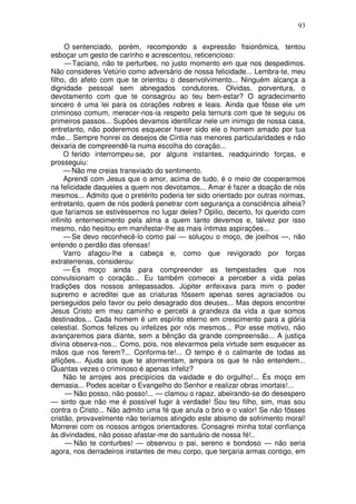 93

     O sentenciado, porém, recompondo a expressão fisionômica, tentou
esboçar um gesto de carinho e acrescentou, reticencioso:
     — Taciano, não te perturbes, no justo momento em que nos despedimos.
Não consideres Vetúrio como adversário de nossa felicidade... Lembra-te, meu
filho, do afeto com que te orientou o desenvolvimento... Ninguém alcança a
dignidade pessoal sem abnegados condutores. Olvidas, porventura, o
devotamento com que te consagrou ao teu bem-estar? O agradecimento
sincero é uma lei para os corações nobres e leais. Ainda que fôsse ele um
criminoso comum, merecer-nos-ia respeito pela ternura com que te seguiu os
primeiros passos... Supões devamos identificar nele um inimigo de nossa casa,
entretanto, não poderemos esquecer haver sido ele o homem amado por tua
mãe... Sempre honrei os desejos de Cíntia nas menores particularidades e não
deixaria de compreendê-la numa escolha do coração...
     O ferido interrompeu-se, por alguns instantes, readquirindo forças, e
prosseguiu:
     — Não me creias transviado do sentimento.
     Aprendi com Jesus que o amor, acima de tudo, é o meio de cooperarmos
na felicidade daqueles a quem nos devotamos... Amar é fazer a doação de nós
mesmos... Admito que o pretérito poderia ter sido orientado por outras normas,
entretanto, quem de nós poderá penetrar com segurança a consciência alheia?
que faríamos se estivéssemos no lugar deles? Opilio, decerto, foi querido com
infinito enternecimento pela alma a quem tanto devemos e, talvez por isso
mesmo, não hesitou em manifestar-lhe as mais íntimas aspirações...
     — Se devo reconhecê-lo como pai — soluçou o moço, de joelhos —, não
entendo o perdão das ofensas!
     Varro afagou-lhe a cabeça e, como que revigorado por forças
extraterrenas, considerou:
     — És moço ainda para compreender as tempestades que nos
convulsionam o coração... Eu também comecei a perceber a vida pelas
tradições dos nossos antepassados. Júpiter enfeixava para mim o poder
supremo e acreditei que as criaturas fôssem apenas seres agraciados ou
perseguidos pelo favor ou pelo desagrado dos deuses... Mas depois encontrei
Jesus Cristo em meu caminho e percebi a grandeza da vida a que somos
destinados... Cada homem é um espírito eterno em crescimento para a glória
celestial. Somos felizes ou infelizes por nós mesmos... Por esse motivo, não
avançaremos para diante, sem a bênção da grande compreensão... A justiça
divina observa-nos... Como, pois, nos elevarmos pela virtude sem esquecer as
mãos que nos ferem?... Conforma-te!... O tempo é o calmante de todas as
aflições... Ajuda aos que te atormentam, ampara os que te não entendem...
Quantas vezes o criminoso é apenas infeliz?
     Não te arrojes aos precipícios da vaidade e do orgulho!... És moço em
demasia... Podes aceitar o Evangelho do Senhor e realizar obras imortais!...
     — Não posso, não posso!... — clamou o rapaz, abeirando-se do desespero
— sinto que não me é possível fugir à verdade! Sou teu filho, sim, mas sou
contra o Cristo... Não admito uma fé que anula o brio e o valor! Se não fôsses
cristão, provavelmente não teríamos atingido este abismo de sofrimento moral!
Morrerei com os nossos antigos orientadores. Consagrei minha total confiança
às divindades, não posso afastar-me do santuário de nossa fé!..
     — Não te conturbes! — observou o pai, sereno e bondoso — não seria
agora, nos derradeiros instantes de meu corpo, que terçaria armas contigo, em
 