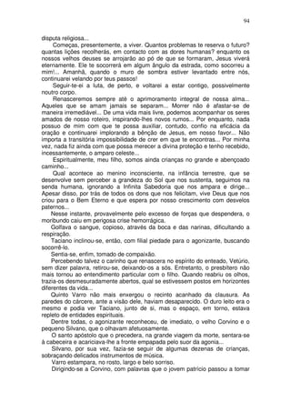 94

disputa religiosa...
     Começas, presentemente, a viver. Quantos problemas te reserva o futuro?
quantas lições recolherás, em contacto com as dores humanas? enquanto os
nossos velhos deuses se arrojarão ao pó de que se formaram, Jesus viverá
eternamente. Ele te socorrerá em algum ângulo da estrada, como socorreu a
mim!... Amanhã, quando o muro de sombra estiver levantado entre nós,
continuarei velando por teus passos!
     Seguir-te-ei a luta, de perto, e voltarei a estar contigo, possivelmente
noutro corpo.
     Renasceremos sempre até o aprimoramento integral de nossa alma...
Aqueles que se amam jamais se separam... Morrer não é afastar-se de
maneira irremediável... De uma vida mais livre, podemos acompanhar os seres
amados de nosso roteiro, inspirando-lhes novos rumos... Por enquanto, nada
possuo de mim com que te possa auxiliar, contudo, confio na eficácia da
oração e continuarei implorando a bênção de Jesus, em nosso favor... Não
importa a transitória impossibilidade de crer em que te encontras... Por minha
vez, nada fiz ainda com que possa merecer a divina proteção e tenho recebido,
incessantemente, o amparo celeste...
     Espiritualmente, meu filho, somos ainda crianças no grande e abençoado
caminho...
     Qual acontece ao menino inconsciente, na infância terrestre, que se
desenvolve sem perceber a grandeza do Sol que nos sustenta, seguimos na
senda humana, ignorando a Infinita Sabedoria que nos ampara e dirige...
Apesar disso, por trás de todos os dons que nos felicitam, vive Deus que nos
criou para o Bem Eterno e que espera por nosso crescimento com desvelos
paternos...
    Nesse instante, provavelmente pelo excesso de forças que despendera, o
moribundo caiu em perigosa crise hemorrágica.
    Golfava o sangue, copioso, através da boca e das narinas, dificultando a
respiração.
    Taciano inclinou-se, então, com filial piedade para o agonizante, buscando
socorrê-lo.
    Sentia-se, enfim, tomado de compaixão.
    Percebendo talvez o carinho que renascera no espírito do enteado, Vetúrio,
sem dizer palavra, retirou-se, deixando-os a sós. Entretanto, o presbítero não
mais tornou ao entendimento particular com o filho. Quando reabriu os olhos,
trazia-os desmesuradamente abertos, qual se estivessem postos em horizontes
diferentes da vida...
    Quinto Varro não mais enxergou o recinto acanhado da clausura. As
paredes do cárcere, ante a visão dele, haviam desaparecido. O duro leito era o
mesmo e podia ver Taciano, junto de si, mas o espaço, em torno, estava
repleto de entidades espirituais.
    Dentre todas, o agonizante reconheceu, de imediato, o velho Corvino e o
pequeno Silvano, que o olhavam afetuosamente.
    O santo apóstolo que o precedera, na grande viagem da morte, sentara-se
à cabeceira e acariciava-lhe a fronte empapada pelo suor da agonia...
    Silvano, por sua vez, fazia-se seguir de algumas dezenas de crianças,
sobraçando delicados instrumentos de música.
    Varro estampara, no rosto, largo e belo sorriso.
    Dirigindo-se a Corvino, com palavras que o jovem patrício passou a tomar
 