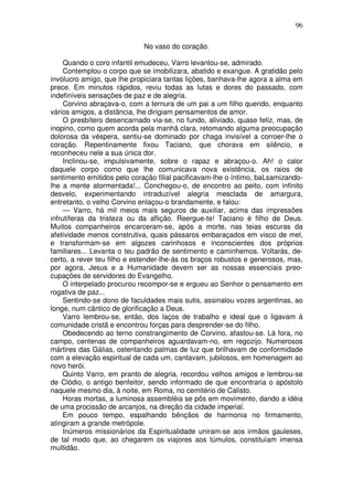 96

                             No vaso do coração.

     Quando o coro infantil emudeceu, Varro levantou-se, admirado.
     Contemplou o corpo que se imobilizara, abatido e exangue. A gratidão pelo
invólucro amigo, que lhe propiciara tantas lições, banhava-lhe agora a alma em
prece. Em minutos rápidos, reviu todas as lutas e dores do passado, com
indefiníveis sensações de paz e de alegria.
     Corvino abraçava-o, com a ternura de um pai a um filho querido, enquanto
vários amigos, a distância, lhe dirigiam pensamentos de amor.
     O presbítero desencarnado via-se, no fundo, aliviado, quase feliz, mas, de
inopino, como quem acorda pela manhã clara, retomando alguma preocupação
dolorosa da véspera, sentiu-se dominado por chaga invisível a corroer-lhe o
coração. Repentinamente fixou Taciano, que chorava em silêncio, e
reconheceu nele a sua única dor.
     Inclinou-se, impulsivamente, sobre o rapaz e abraçou-o. Ah! o calor
daquele corpo como que lhe comunicava nova existência, os raios de
sentimento emitidos pelo coração filial pacificavam-lhe o íntimo, baLsamizando-
lhe a mente atormentada!... Conchegou-o, de encontro ao peito, com infinito
desvelo, experimentando intraduzível alegria mesclada de amargura,
entretanto, o velho Corvino enlaçou-o brandamente, e falou:
     — Varro, há mil meios mais seguros de auxiliar, acima das impressões
infrutíferas da tristeza ou da aflição. Reergue-te! Taciano é filho de Deus.
Muitos companheiros encarceram-se, após a morte, nas teias escuras da
afetividade menos construtiva, quais pássaros embaraçados em visco de mel,
e transformam-se em algozes carinhosos e inconscientes dos próprios
familiares... Levanta o teu padrão de sentimento e caminhemos. Voltarás, de-
certo, a rever teu filho e estender-lhe-ás os braços robustos e generosos, mas,
por agora, Jesus e a Humanidade devem ser as nossas essenciais preo-
cupações de servidores do Evangelho.
     O interpelado procurou recompor-se e ergueu ao Senhor o pensamento em
rogativa de paz...
     Sentindo-se dono de faculdades mais sutis, assinalou vozes argentinas, ao
longe, num cântico de glorificação a Deus.
     Varro lembrou-se, então, dos laços de trabalho e ideal que o ligavam à
comunidade cristã e encontrou forças para desprender-se do filho.
     Obedecendo ao terno constrangimento de Corvino, afastou-se. Lá fora, no
campo, centenas de companheiros aguardavam-no, em regozijo. Numerosos
mártires das Gálias, ostentando palmas de luz que brilhavam de conformidade
com a elevação espiritual de cada um, cantavam, jubilosos, em homenagem ao
novo herói.
     Quinto Varro, em pranto de alegria, recordou velhos amigos e lembrou-se
de Clódio, o antigo benfeitor, sendo informado de que encontraria o apóstolo
naquele mesmo dia, à noite, em Roma, no cemitério de Calisto.
     Horas mortas, a luminosa assembléia se pôs em movimento, dando a idéia
de uma procissão de arcanjos, na direção da cidade imperial.
     Em pouco tempo, espalhando bênçãos de harmonia no firmamento,
atingiram a grande metrópole.
     Inúmeros missionários da Espiritualidade uniram-se aos irmãos gauleses,
de tal modo que, ao chegarem os viajores aos túmulos, constituíam imensa
multidão.
 