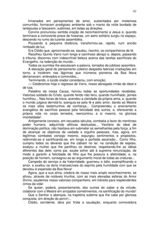 97

     Irmanados em pensamentos de amor, sustentados por misteriosa
comunhão, formavam prodigioso ambiente sob o manto da noite bordado de
lantejoulas a faiscarem, sublimes, em todas as direções.
     Corvino pronunciou sentida oração de reconhecimento a Jesus e, quando
terminava a comovente prece de hosanas, um astro solitário surgiu no espaço,
descendo no rumo da luzente assembléia.
     Pousando à pequena distância, transformou-se, rápido, num ancião
nimbado de luz.
     Era Clódio que, aproximando-se, saudou, risonho, os companheiros de fé.
     Recolheu Quinto Varro num longo e carinhoso abraço e, depois, passando
à tribuna, discorreu com indescritível beleza acerca das tarefas sacrificiais do
Evangelho, na redenção do mundo...
     Todos os ouvintes lhe escutavam a palavra, tomados de jubiloso assombro.
     A elevação geral do pensamento coletivo despedia feéricas irradiações em
torno, a incidirem nas lágrimas que inúmeros pioneiros da Boa Nova
derramavam, enlevados e comovidos...
     Terminando, o lúcido orador considerou, com emoção:
     — Celebramos hoje o regresso de Varro, nosso abnegado irmão de ideal e
de luta.
     Paladino da nossa Causa, honrou todas as oportunidades recebidas.
Valoroso soldado do Cristo, quando ferido não feriu, quando humilhado, jamais
humilhou... Nas horas de treva, acendeu a claridade da própria alma, e, quando
o mundo julgava derrotá-lo, soerguia-se pela fé e pelo amor, dando ao Mestre
os mais altos testemunhos de confiança... Compreendeu o ensinamento
evangélico do sacrifício pessoal pela felicidade dos outros, e, oferecendo a
própria vida no corpo terrestre, reencontrou a si mesmo, na gloriosa
imortalidade!
     Antigamente conosco, em recuados séculos, combatia a favor do mentiroso
poder humano, adquirindo aflitivas desilusões... Vexilário do ideal de
dominação política, não hesitava em submeter os semelhantes pela força, a fim
de alcançar os objetivos de vaidade e orgulho pessoais, mas, agora, em
legítimos combates consigo mesmo, expurgou sentimentos e propósitos,
redimindo-se e santificando-se, em longa e porfiada ascensão... Como filho,
cumpriu todos os deveres que lhe cabiam no lar; na condição de esposo,
exalçou a mulher que lhe partilhou os destinos, respeitando-lhe as idéias
diferentes das dele; como pai, soube sofrer até à suprema renunciação, de
modo a garantir a felicidade do filho que lhe possuía a afetividade, e, na
posição de homem, consagrou-se ao erguimento moral de todas as criaturas...
     Campeão do serviço e da fraternidade, guerreou o ódio, exemplificando o
amor, e exaltou os dons imarcescíveis do espírito pela humildade com que se
devotou à expansão da Boa Nova!
     Agora, que a sua alma, credora do nosso mais amplo reconhecimento, se
afinou, através de notáveis triunfos, com as mais elevadas esferas do Amor
Divino, saudemos nosso valoroso companheiro, em trânsito para resplendentes
cimos da vida!
     Se quiser, poderá, presentemente, dos cumes do saber e da virtude,
colaborar com o Mestre em arrojados cometimentos, na santificação do mundo!
     Que o Senhor o abençoe, na trajetória sublime que lhe cabe por gloriosa
conquista, em direção do porvir!...
     Clódio, sorridente, dera por finda a saudação, enquanto comovedora
 