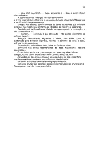 99

     — Meu filho! meu filho!... — falou, abraçando-o — Deus é amor infinito!
não desfaleças!
     A oportunidade de redenção ressurge sempre com
a divina misericórdia!... Reanima o coração perturbado e levanta-te! Nossa boa
e santificante luta apenas começa...
     O rapaz não escutou com os ouvidos da carne as palavras que lhe eram
dirigidas, mas recolheu-as em forma de vibrações de incentivo e esperança.
     Sentindo-se inexplicavelmente aliviado, enxugou o pranto e contemplou o
céu constelado de luz.
     — Vamos!... — continuou o pai abnegado —não gastes inütilmente as
próprias forças!...
     Enlaçado brandamente, ergueu-se o jovem, sem saber como, e,
sustentado pelo benfeitor espiritual, retomou o caminho de volta a casa,
entregando-se ao repouso.
     O missionário invisível orou junto dele e impôs-lhe as mãos.
     Envolvido nas ondas reconfortantes de doce magnetismo, Taciano
adormeceu...
     Com a íntima ventura de quem cumpre um dever sagrado e belo ao
coração, Quinto Varro, amparando-se em Corvino, retirou-se, feliz.
     Abraçados, os dois amigos alçaram-se ao santuário de paz e reconforto
que lhes serviria de residência, nas esferas da alegria imortal.
     Em torno, a alvorada ruborizava o longínquo horizonte...
     Esmaecia o fulgor das estrelas e passarinhos madrugadores anunciavam à
Terra que um novo dia começava a brilhar.
 