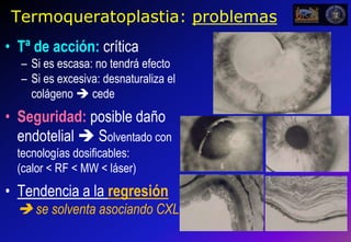 7Termoqueratoplastia: problemasTª de acción: críticaSi es escasa: no tendrá efectoSi es excesiva: desnaturaliza el colágeno  cedeSeguridad: posible daño endotelial  Solventado con tecnologías dosificables:                 (calor < RF < MW < láser)Tendencia a la regresión se solventa asociando CXL                