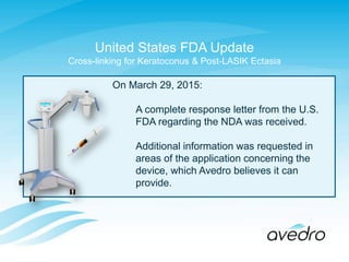 On March 29, 2015:
A complete response letter from the U.S.
FDA regarding the NDA was received.
Additional information was requested in
areas of the application concerning the
device, which Avedro believes it can
provide.
United States FDA Update
Cross-linking for Keratoconus & Post-LASIK Ectasia
 