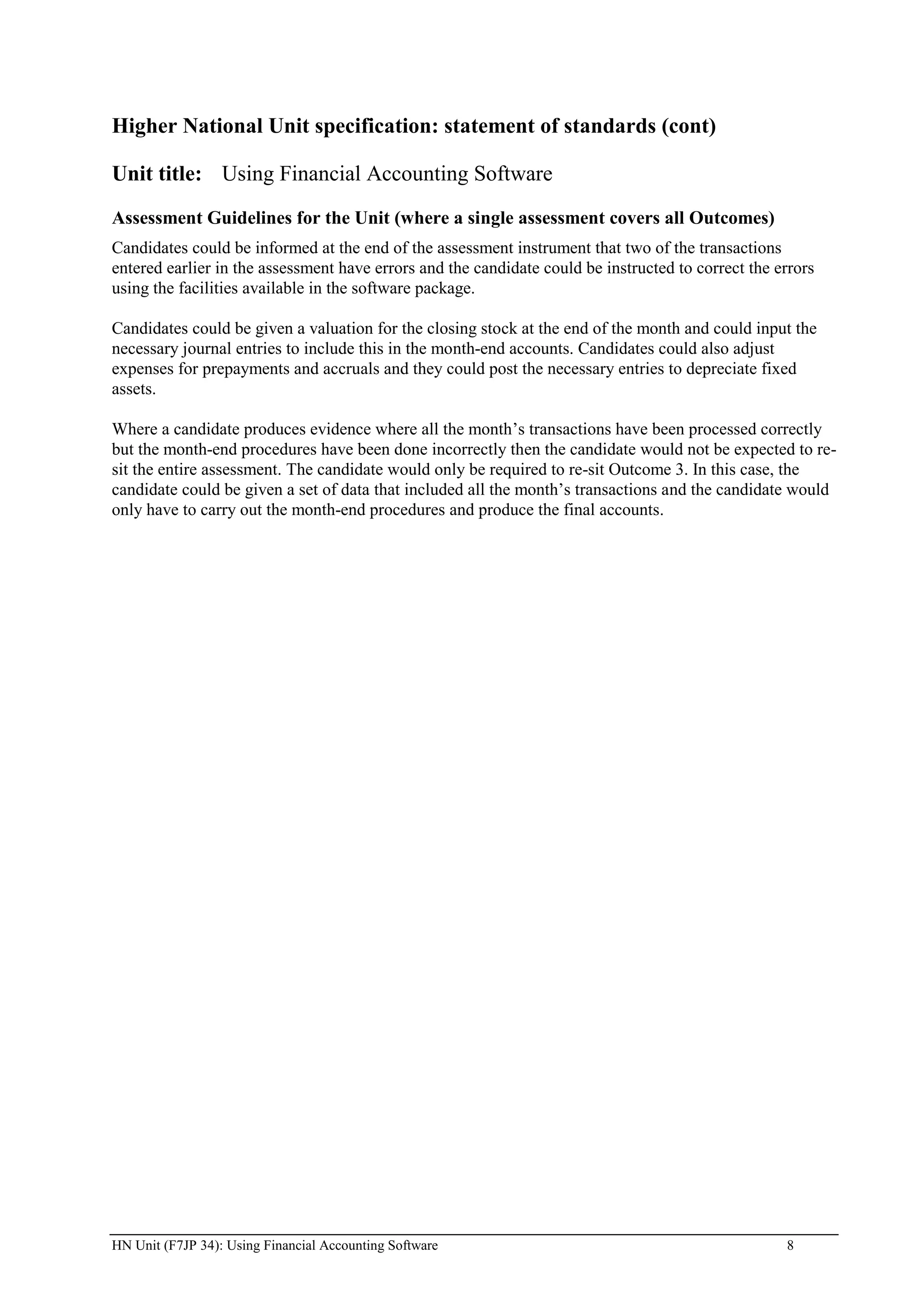 Higher National Unit specification: statement of standards (cont)

Unit title: Using Financial Accounting Software
Assessment Guidelines for the Unit (where a single assessment covers all Outcomes)
Candidates could be informed at the end of the assessment instrument that two of the transactions
entered earlier in the assessment have errors and the candidate could be instructed to correct the errors
using the facilities available in the software package.

Candidates could be given a valuation for the closing stock at the end of the month and could input the
necessary journal entries to include this in the month-end accounts. Candidates could also adjust
expenses for prepayments and accruals and they could post the necessary entries to depreciate fixed
assets.

Where a candidate produces evidence where all the month‟s transactions have been processed correctly
but the month-end procedures have been done incorrectly then the candidate would not be expected to re-
sit the entire assessment. The candidate would only be required to re-sit Outcome 3. In this case, the
candidate could be given a set of data that included all the month‟s transactions and the candidate would
only have to carry out the month-end procedures and produce the final accounts.




HN Unit (F7JP 34): Using Financial Accounting Software                                              8
 