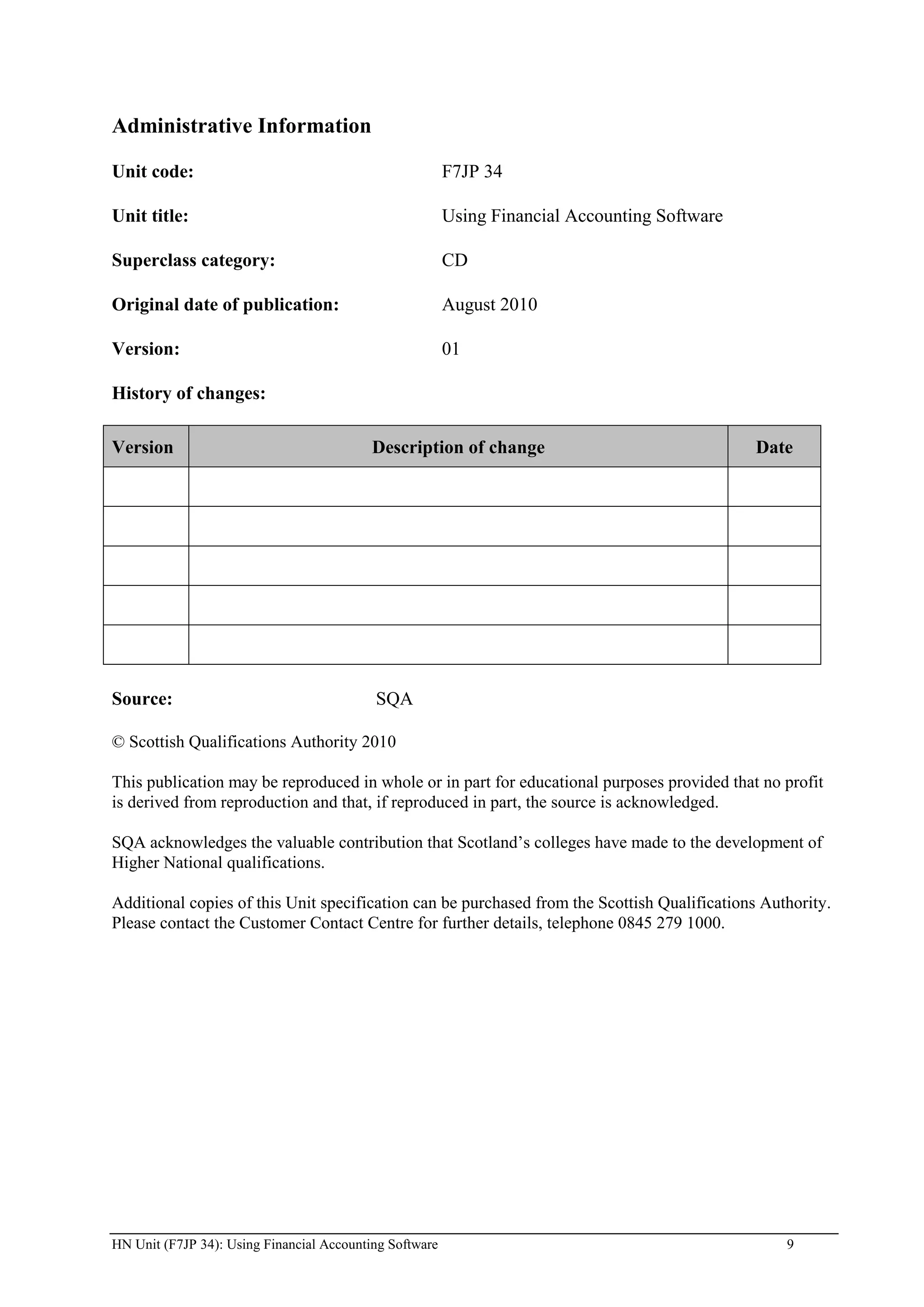 Administrative Information

Unit code:                                               F7JP 34

Unit title:                                              Using Financial Accounting Software

Superclass category:                                     CD

Original date of publication:                            August 2010

Version:                                                 01

History of changes:

Version                                    Description of change                               Date




Source:                                    SQA

© Scottish Qualifications Authority 2010

This publication may be reproduced in whole or in part for educational purposes provided that no profit
is derived from reproduction and that, if reproduced in part, the source is acknowledged.

SQA acknowledges the valuable contribution that Scotland‟s colleges have made to the development of
Higher National qualifications.

Additional copies of this Unit specification can be purchased from the Scottish Qualifications Authority.
Please contact the Customer Contact Centre for further details, telephone 0845 279 1000.




HN Unit (F7JP 34): Using Financial Accounting Software                                            9
 