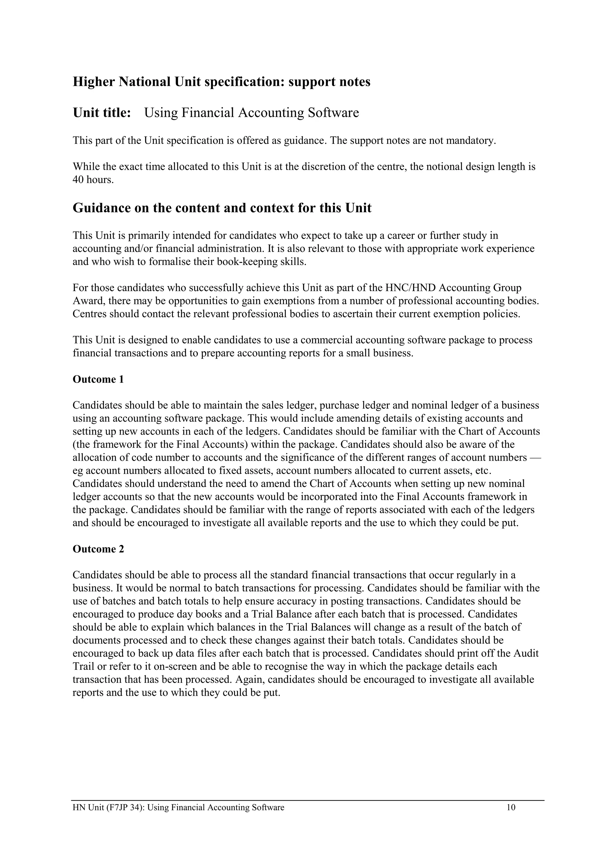 Higher National Unit specification: support notes

Unit title: Using Financial Accounting Software
This part of the Unit specification is offered as guidance. The support notes are not mandatory.

While the exact time allocated to this Unit is at the discretion of the centre, the notional design length is
40 hours.

Guidance on the content and context for this Unit
This Unit is primarily intended for candidates who expect to take up a career or further study in
accounting and/or financial administration. It is also relevant to those with appropriate work experience
and who wish to formalise their book-keeping skills.

For those candidates who successfully achieve this Unit as part of the HNC/HND Accounting Group
Award, there may be opportunities to gain exemptions from a number of professional accounting bodies.
Centres should contact the relevant professional bodies to ascertain their current exemption policies.

This Unit is designed to enable candidates to use a commercial accounting software package to process
financial transactions and to prepare accounting reports for a small business.

Outcome 1

Candidates should be able to maintain the sales ledger, purchase ledger and nominal ledger of a business
using an accounting software package. This would include amending details of existing accounts and
setting up new accounts in each of the ledgers. Candidates should be familiar with the Chart of Accounts
(the framework for the Final Accounts) within the package. Candidates should also be aware of the
allocation of code number to accounts and the significance of the different ranges of account numbers —
eg account numbers allocated to fixed assets, account numbers allocated to current assets, etc.
Candidates should understand the need to amend the Chart of Accounts when setting up new nominal
ledger accounts so that the new accounts would be incorporated into the Final Accounts framework in
the package. Candidates should be familiar with the range of reports associated with each of the ledgers
and should be encouraged to investigate all available reports and the use to which they could be put.

Outcome 2

Candidates should be able to process all the standard financial transactions that occur regularly in a
business. It would be normal to batch transactions for processing. Candidates should be familiar with the
use of batches and batch totals to help ensure accuracy in posting transactions. Candidates should be
encouraged to produce day books and a Trial Balance after each batch that is processed. Candidates
should be able to explain which balances in the Trial Balances will change as a result of the batch of
documents processed and to check these changes against their batch totals. Candidates should be
encouraged to back up data files after each batch that is processed. Candidates should print off the Audit
Trail or refer to it on-screen and be able to recognise the way in which the package details each
transaction that has been processed. Again, candidates should be encouraged to investigate all available
reports and the use to which they could be put.




HN Unit (F7JP 34): Using Financial Accounting Software                                                10
 