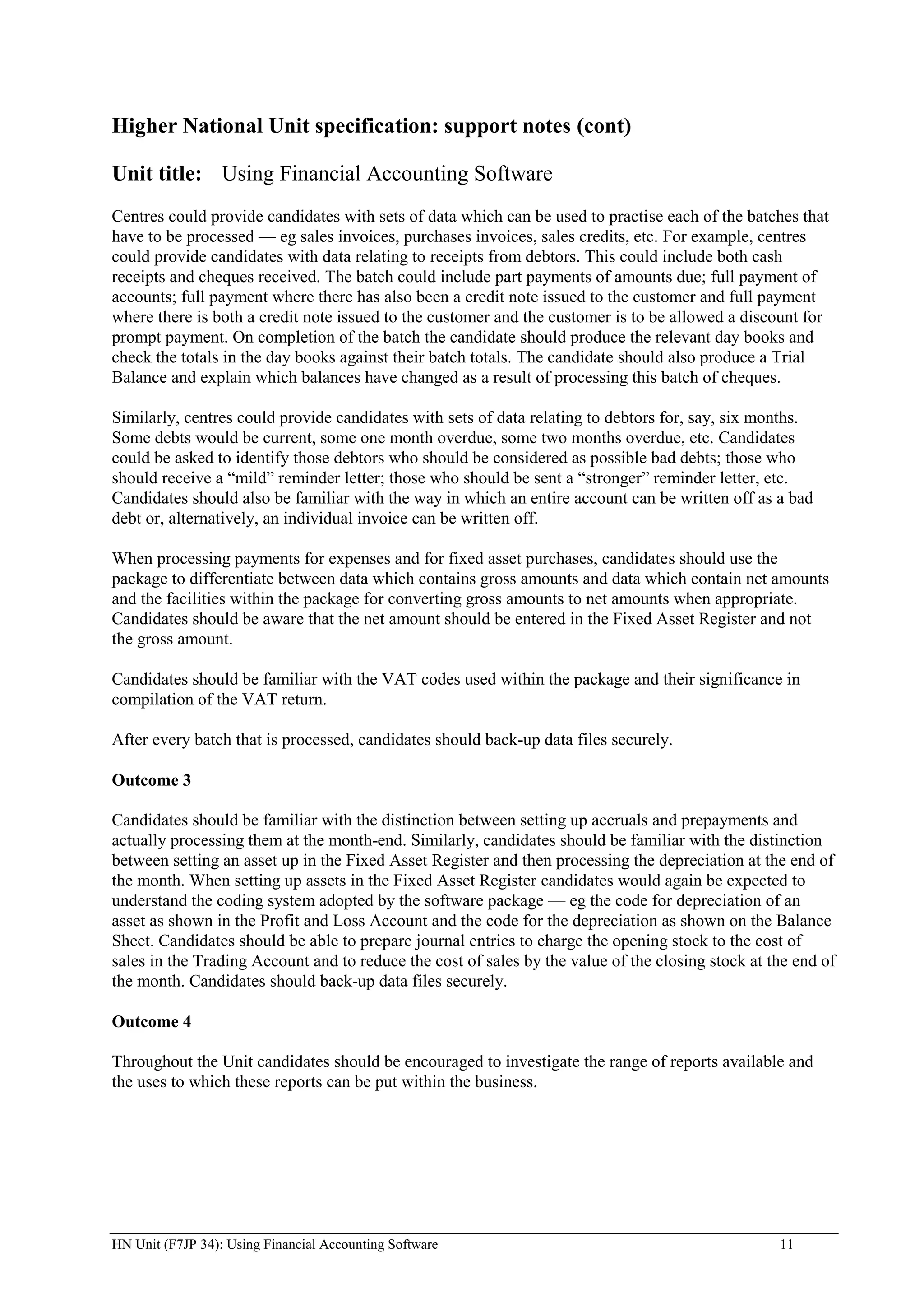 Higher National Unit specification: support notes (cont)

Unit title: Using Financial Accounting Software
Centres could provide candidates with sets of data which can be used to practise each of the batches that
have to be processed — eg sales invoices, purchases invoices, sales credits, etc. For example, centres
could provide candidates with data relating to receipts from debtors. This could include both cash
receipts and cheques received. The batch could include part payments of amounts due; full payment of
accounts; full payment where there has also been a credit note issued to the customer and full payment
where there is both a credit note issued to the customer and the customer is to be allowed a discount for
prompt payment. On completion of the batch the candidate should produce the relevant day books and
check the totals in the day books against their batch totals. The candidate should also produce a Trial
Balance and explain which balances have changed as a result of processing this batch of cheques.

Similarly, centres could provide candidates with sets of data relating to debtors for, say, six months.
Some debts would be current, some one month overdue, some two months overdue, etc. Candidates
could be asked to identify those debtors who should be considered as possible bad debts; those who
should receive a “mild” reminder letter; those who should be sent a “stronger” reminder letter, etc.
Candidates should also be familiar with the way in which an entire account can be written off as a bad
debt or, alternatively, an individual invoice can be written off.

When processing payments for expenses and for fixed asset purchases, candidates should use the
package to differentiate between data which contains gross amounts and data which contain net amounts
and the facilities within the package for converting gross amounts to net amounts when appropriate.
Candidates should be aware that the net amount should be entered in the Fixed Asset Register and not
the gross amount.

Candidates should be familiar with the VAT codes used within the package and their significance in
compilation of the VAT return.

After every batch that is processed, candidates should back-up data files securely.

Outcome 3

Candidates should be familiar with the distinction between setting up accruals and prepayments and
actually processing them at the month-end. Similarly, candidates should be familiar with the distinction
between setting an asset up in the Fixed Asset Register and then processing the depreciation at the end of
the month. When setting up assets in the Fixed Asset Register candidates would again be expected to
understand the coding system adopted by the software package — eg the code for depreciation of an
asset as shown in the Profit and Loss Account and the code for the depreciation as shown on the Balance
Sheet. Candidates should be able to prepare journal entries to charge the opening stock to the cost of
sales in the Trading Account and to reduce the cost of sales by the value of the closing stock at the end of
the month. Candidates should back-up data files securely.

Outcome 4

Throughout the Unit candidates should be encouraged to investigate the range of reports available and
the uses to which these reports can be put within the business.




HN Unit (F7JP 34): Using Financial Accounting Software                                             11
 