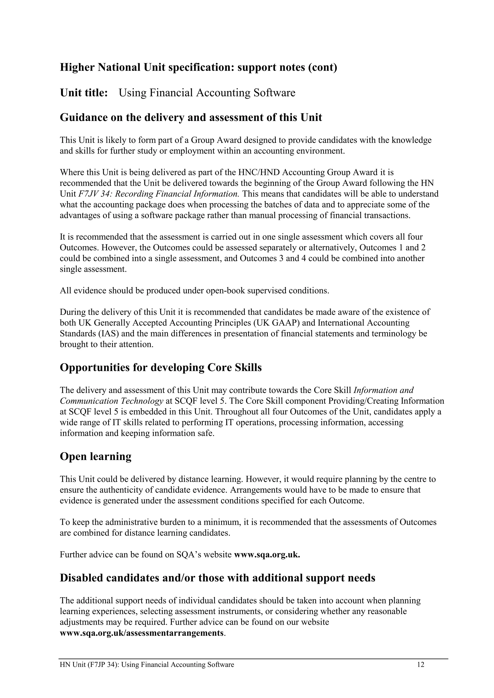 Higher National Unit specification: support notes (cont)

Unit title: Using Financial Accounting Software

Guidance on the delivery and assessment of this Unit
This Unit is likely to form part of a Group Award designed to provide candidates with the knowledge
and skills for further study or employment within an accounting environment.

Where this Unit is being delivered as part of the HNC/HND Accounting Group Award it is
recommended that the Unit be delivered towards the beginning of the Group Award following the HN
Unit F7JV 34: Recording Financial Information. This means that candidates will be able to understand
what the accounting package does when processing the batches of data and to appreciate some of the
advantages of using a software package rather than manual processing of financial transactions.

It is recommended that the assessment is carried out in one single assessment which covers all four
Outcomes. However, the Outcomes could be assessed separately or alternatively, Outcomes 1 and 2
could be combined into a single assessment, and Outcomes 3 and 4 could be combined into another
single assessment.

All evidence should be produced under open-book supervised conditions.

During the delivery of this Unit it is recommended that candidates be made aware of the existence of
both UK Generally Accepted Accounting Principles (UK GAAP) and International Accounting
Standards (IAS) and the main differences in presentation of financial statements and terminology be
brought to their attention.

Opportunities for developing Core Skills
The delivery and assessment of this Unit may contribute towards the Core Skill Information and
Communication Technology at SCQF level 5. The Core Skill component Providing/Creating Information
at SCQF level 5 is embedded in this Unit. Throughout all four Outcomes of the Unit, candidates apply a
wide range of IT skills related to performing IT operations, processing information, accessing
information and keeping information safe.

Open learning
This Unit could be delivered by distance learning. However, it would require planning by the centre to
ensure the authenticity of candidate evidence. Arrangements would have to be made to ensure that
evidence is generated under the assessment conditions specified for each Outcome.

To keep the administrative burden to a minimum, it is recommended that the assessments of Outcomes
are combined for distance learning candidates.

Further advice can be found on SQA‟s website www.sqa.org.uk.

Disabled candidates and/or those with additional support needs
The additional support needs of individual candidates should be taken into account when planning
learning experiences, selecting assessment instruments, or considering whether any reasonable
adjustments may be required. Further advice can be found on our website
www.sqa.org.uk/assessmentarrangements.


HN Unit (F7JP 34): Using Financial Accounting Software                                          12
 
