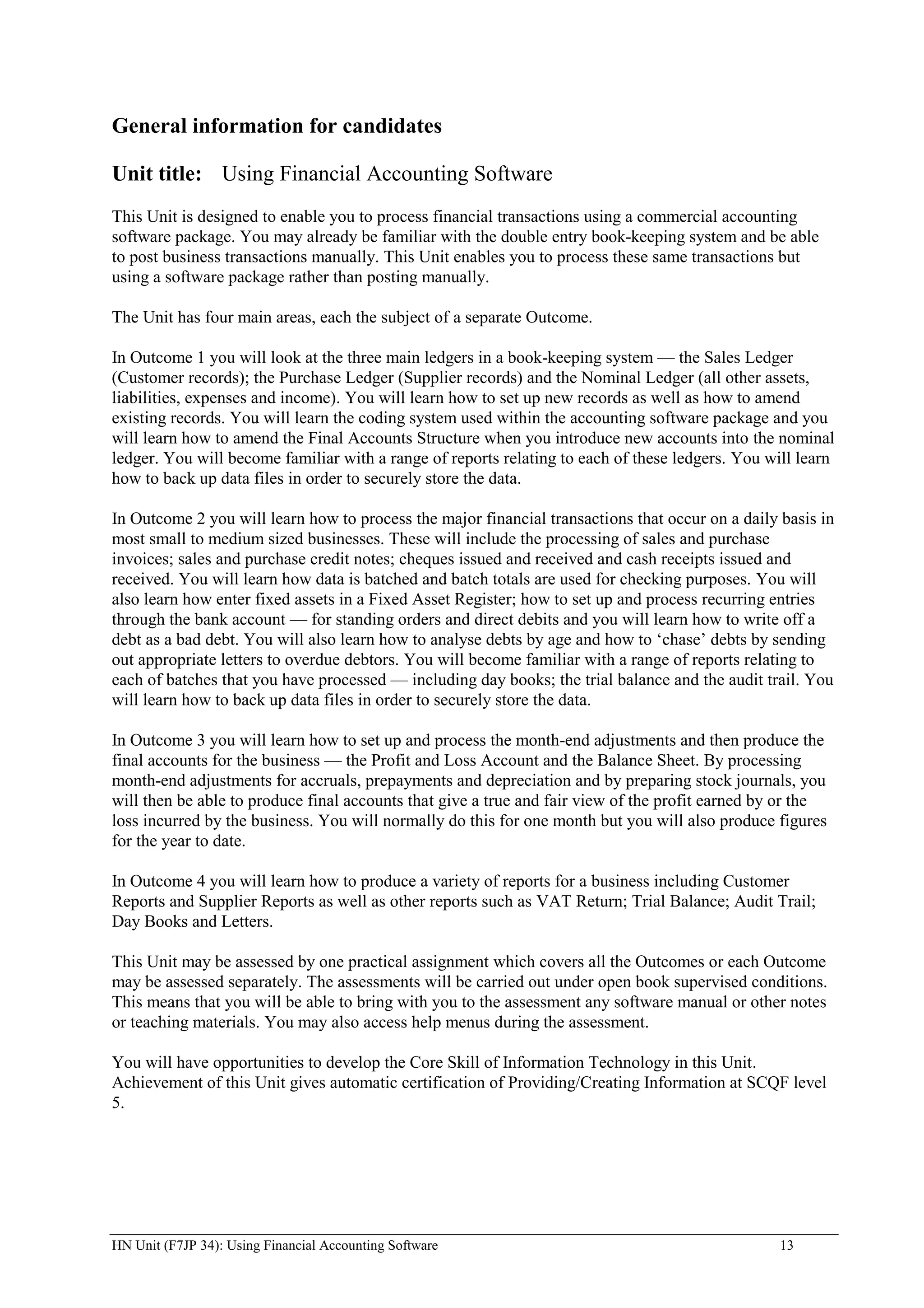 General information for candidates

Unit title: Using Financial Accounting Software
This Unit is designed to enable you to process financial transactions using a commercial accounting
software package. You may already be familiar with the double entry book-keeping system and be able
to post business transactions manually. This Unit enables you to process these same transactions but
using a software package rather than posting manually.

The Unit has four main areas, each the subject of a separate Outcome.

In Outcome 1 you will look at the three main ledgers in a book-keeping system — the Sales Ledger
(Customer records); the Purchase Ledger (Supplier records) and the Nominal Ledger (all other assets,
liabilities, expenses and income). You will learn how to set up new records as well as how to amend
existing records. You will learn the coding system used within the accounting software package and you
will learn how to amend the Final Accounts Structure when you introduce new accounts into the nominal
ledger. You will become familiar with a range of reports relating to each of these ledgers. You will learn
how to back up data files in order to securely store the data.

In Outcome 2 you will learn how to process the major financial transactions that occur on a daily basis in
most small to medium sized businesses. These will include the processing of sales and purchase
invoices; sales and purchase credit notes; cheques issued and received and cash receipts issued and
received. You will learn how data is batched and batch totals are used for checking purposes. You will
also learn how enter fixed assets in a Fixed Asset Register; how to set up and process recurring entries
through the bank account — for standing orders and direct debits and you will learn how to write off a
debt as a bad debt. You will also learn how to analyse debts by age and how to „chase‟ debts by sending
out appropriate letters to overdue debtors. You will become familiar with a range of reports relating to
each of batches that you have processed — including day books; the trial balance and the audit trail. You
will learn how to back up data files in order to securely store the data.

In Outcome 3 you will learn how to set up and process the month-end adjustments and then produce the
final accounts for the business — the Profit and Loss Account and the Balance Sheet. By processing
month-end adjustments for accruals, prepayments and depreciation and by preparing stock journals, you
will then be able to produce final accounts that give a true and fair view of the profit earned by or the
loss incurred by the business. You will normally do this for one month but you will also produce figures
for the year to date.

In Outcome 4 you will learn how to produce a variety of reports for a business including Customer
Reports and Supplier Reports as well as other reports such as VAT Return; Trial Balance; Audit Trail;
Day Books and Letters.

This Unit may be assessed by one practical assignment which covers all the Outcomes or each Outcome
may be assessed separately. The assessments will be carried out under open book supervised conditions.
This means that you will be able to bring with you to the assessment any software manual or other notes
or teaching materials. You may also access help menus during the assessment.

You will have opportunities to develop the Core Skill of Information Technology in this Unit.
Achievement of this Unit gives automatic certification of Providing/Creating Information at SCQF level
5.




HN Unit (F7JP 34): Using Financial Accounting Software                                            13
 