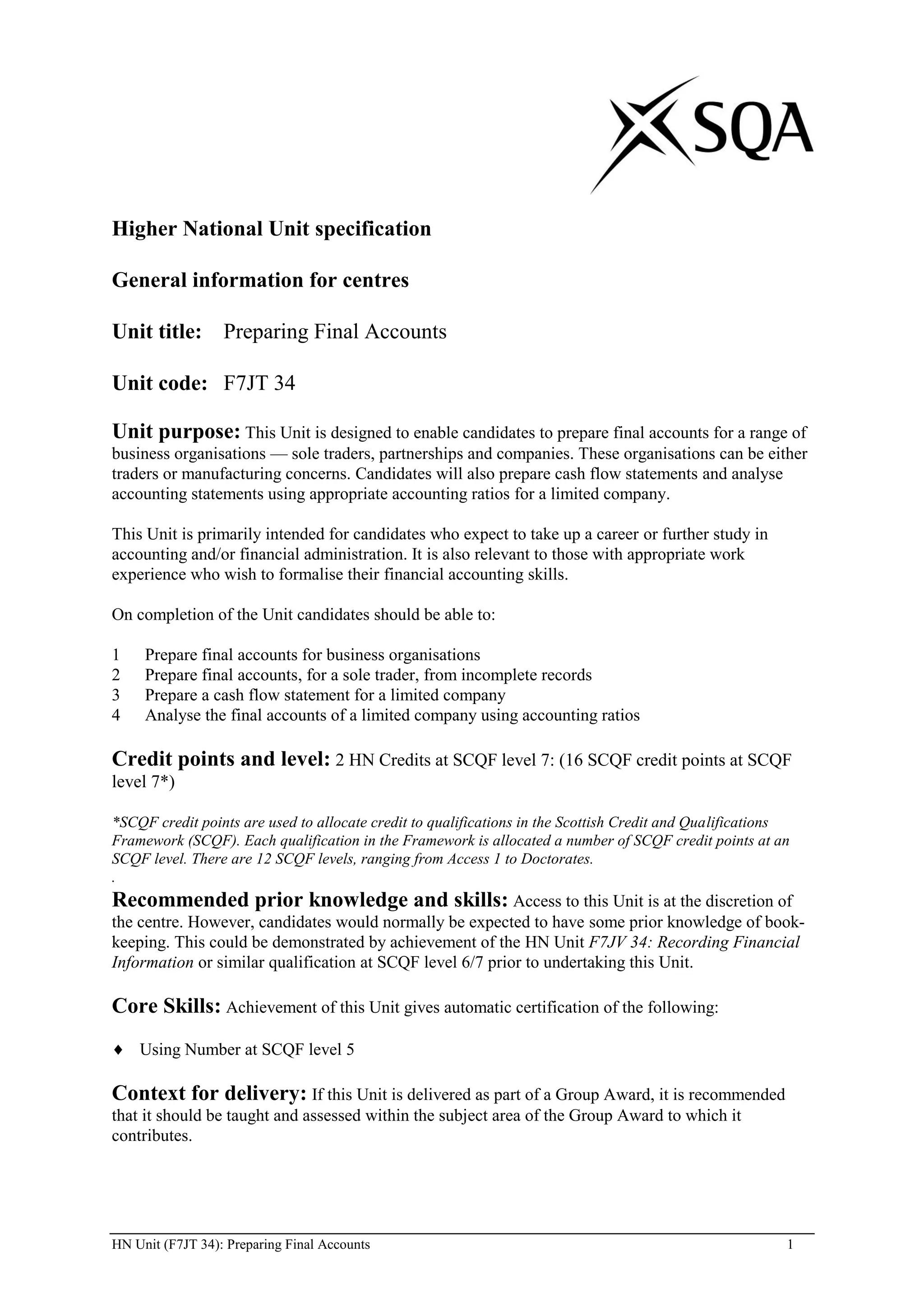 Higher National Unit specification

General information for centres

Unit title: Preparing Final Accounts

Unit code: F7JT 34

Unit purpose: This Unit is designed to enable candidates to prepare final accounts for a range of
business organisations — sole traders, partnerships and companies. These organisations can be either
traders or manufacturing concerns. Candidates will also prepare cash flow statements and analyse
accounting statements using appropriate accounting ratios for a limited company.

This Unit is primarily intended for candidates who expect to take up a career or further study in
accounting and/or financial administration. It is also relevant to those with appropriate work
experience who wish to formalise their financial accounting skills.

On completion of the Unit candidates should be able to:

1    Prepare final accounts for business organisations
2    Prepare final accounts, for a sole trader, from incomplete records
3    Prepare a cash flow statement for a limited company
4    Analyse the final accounts of a limited company using accounting ratios

Credit points and level: 2 HN Credits at SCQF level 7: (16 SCQF credit points at SCQF
level 7*)

*SCQF credit points are used to allocate credit to qualifications in the Scottish Credit and Qualifications
Framework (SCQF). Each qualification in the Framework is allocated a number of SCQF credit points at an
SCQF level. There are 12 SCQF levels, ranging from Access 1 to Doctorates.
.
Recommended prior knowledge and skills: Access to this Unit is at the discretion of
the centre. However, candidates would normally be expected to have some prior knowledge of book-
keeping. This could be demonstrated by achievement of the HN Unit F7JV 34: Recording Financial
Information or similar qualification at SCQF level 6/7 prior to undertaking this Unit.

Core Skills: Achievement of this Unit gives automatic certification of the following:
    Using Number at SCQF level 5

Context for delivery: If this Unit is delivered as part of a Group Award, it is recommended
that it should be taught and assessed within the subject area of the Group Award to which it
contributes.




HN Unit (F7JT 34): Preparing Final Accounts                                                               1
 