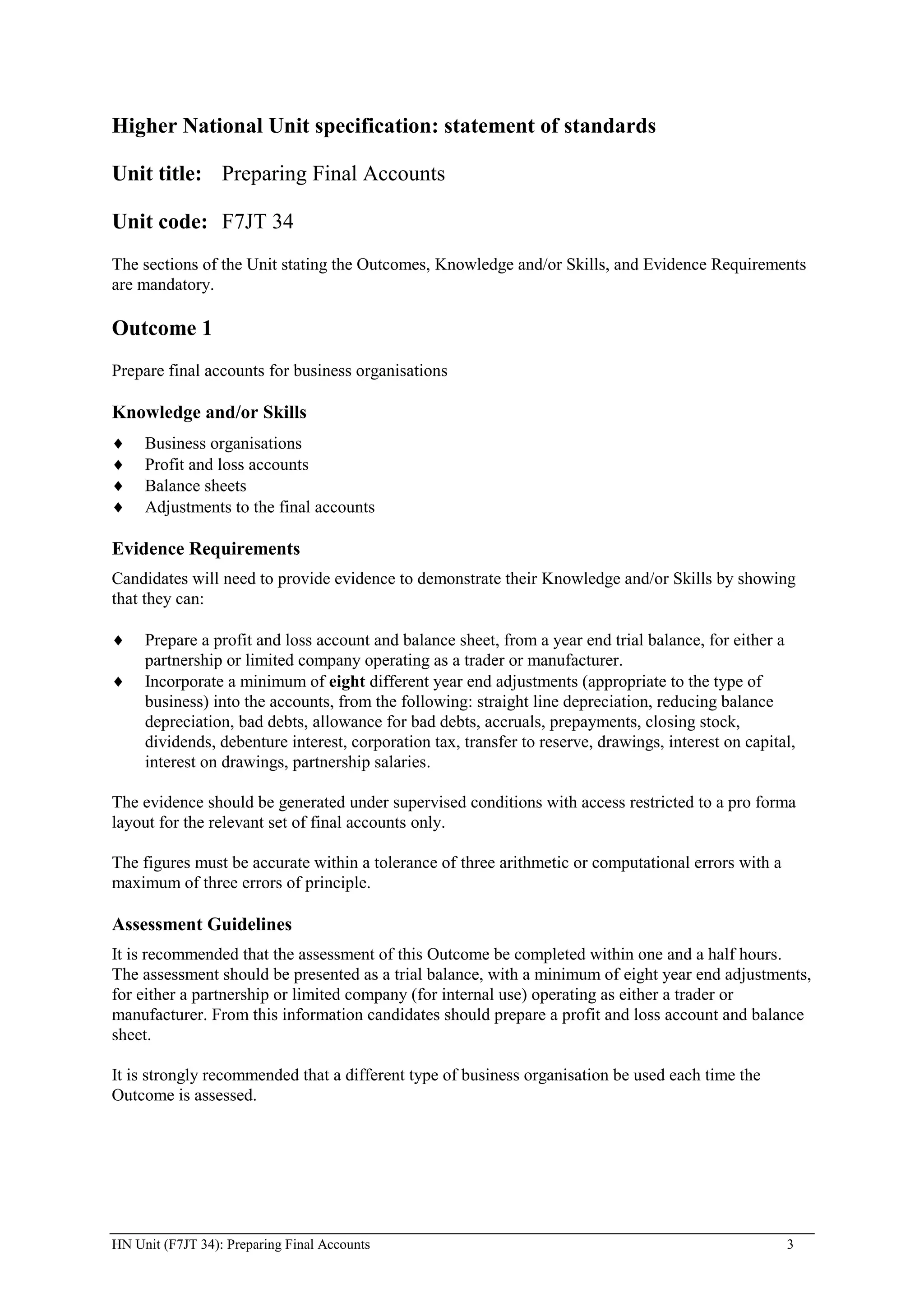 Higher National Unit specification: statement of standards

Unit title: Preparing Final Accounts

Unit code: F7JT 34
The sections of the Unit stating the Outcomes, Knowledge and/or Skills, and Evidence Requirements
are mandatory.

Outcome 1
Prepare final accounts for business organisations

Knowledge and/or Skills
     Business organisations
     Profit and loss accounts
     Balance sheets
     Adjustments to the final accounts

Evidence Requirements
Candidates will need to provide evidence to demonstrate their Knowledge and/or Skills by showing
that they can:

     Prepare a profit and loss account and balance sheet, from a year end trial balance, for either a
     partnership or limited company operating as a trader or manufacturer.
     Incorporate a minimum of eight different year end adjustments (appropriate to the type of
     business) into the accounts, from the following: straight line depreciation, reducing balance
     depreciation, bad debts, allowance for bad debts, accruals, prepayments, closing stock,
     dividends, debenture interest, corporation tax, transfer to reserve, drawings, interest on capital,
     interest on drawings, partnership salaries.

The evidence should be generated under supervised conditions with access restricted to a pro forma
layout for the relevant set of final accounts only.

The figures must be accurate within a tolerance of three arithmetic or computational errors with a
maximum of three errors of principle.

Assessment Guidelines
It is recommended that the assessment of this Outcome be completed within one and a half hours.
The assessment should be presented as a trial balance, with a minimum of eight year end adjustments,
for either a partnership or limited company (for internal use) operating as either a trader or
manufacturer. From this information candidates should prepare a profit and loss account and balance
sheet.

It is strongly recommended that a different type of business organisation be used each time the
Outcome is assessed.




HN Unit (F7JT 34): Preparing Final Accounts                                                           3
 