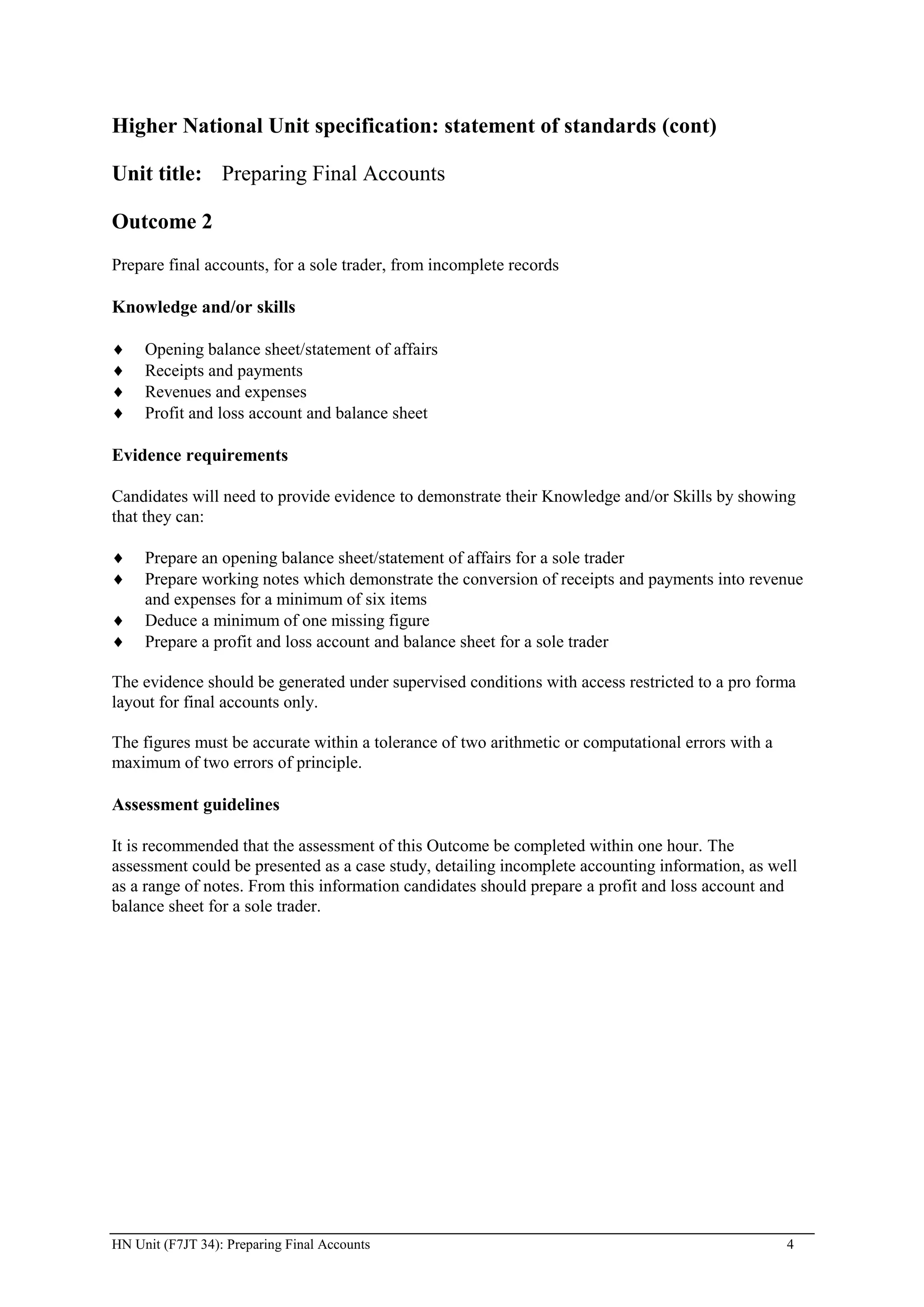 Higher National Unit specification: statement of standards (cont)

Unit title: Preparing Final Accounts

Outcome 2
Prepare final accounts, for a sole trader, from incomplete records

Knowledge and/or skills

     Opening balance sheet/statement of affairs
     Receipts and payments
     Revenues and expenses
     Profit and loss account and balance sheet

Evidence requirements

Candidates will need to provide evidence to demonstrate their Knowledge and/or Skills by showing
that they can:

     Prepare an opening balance sheet/statement of affairs for a sole trader
     Prepare working notes which demonstrate the conversion of receipts and payments into revenue
     and expenses for a minimum of six items
     Deduce a minimum of one missing figure
     Prepare a profit and loss account and balance sheet for a sole trader

The evidence should be generated under supervised conditions with access restricted to a pro forma
layout for final accounts only.

The figures must be accurate within a tolerance of two arithmetic or computational errors with a
maximum of two errors of principle.

Assessment guidelines

It is recommended that the assessment of this Outcome be completed within one hour. The
assessment could be presented as a case study, detailing incomplete accounting information, as well
as a range of notes. From this information candidates should prepare a profit and loss account and
balance sheet for a sole trader.




HN Unit (F7JT 34): Preparing Final Accounts                                                        4
 