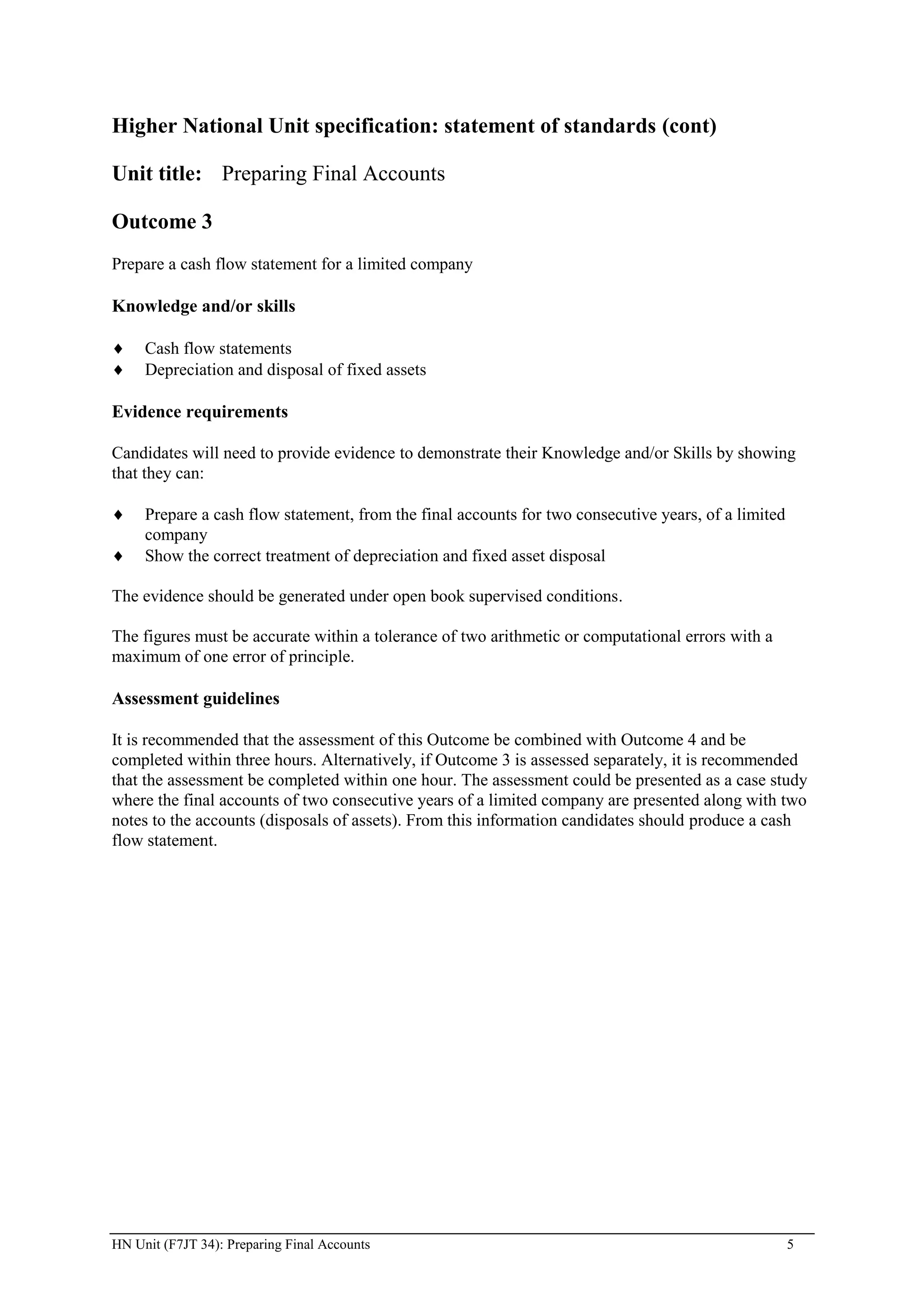 Higher National Unit specification: statement of standards (cont)

Unit title: Preparing Final Accounts

Outcome 3
Prepare a cash flow statement for a limited company

Knowledge and/or skills

     Cash flow statements
     Depreciation and disposal of fixed assets

Evidence requirements

Candidates will need to provide evidence to demonstrate their Knowledge and/or Skills by showing
that they can:

     Prepare a cash flow statement, from the final accounts for two consecutive years, of a limited
     company
     Show the correct treatment of depreciation and fixed asset disposal

The evidence should be generated under open book supervised conditions.

The figures must be accurate within a tolerance of two arithmetic or computational errors with a
maximum of one error of principle.

Assessment guidelines

It is recommended that the assessment of this Outcome be combined with Outcome 4 and be
completed within three hours. Alternatively, if Outcome 3 is assessed separately, it is recommended
that the assessment be completed within one hour. The assessment could be presented as a case study
where the final accounts of two consecutive years of a limited company are presented along with two
notes to the accounts (disposals of assets). From this information candidates should produce a cash
flow statement.




HN Unit (F7JT 34): Preparing Final Accounts                                                           5
 