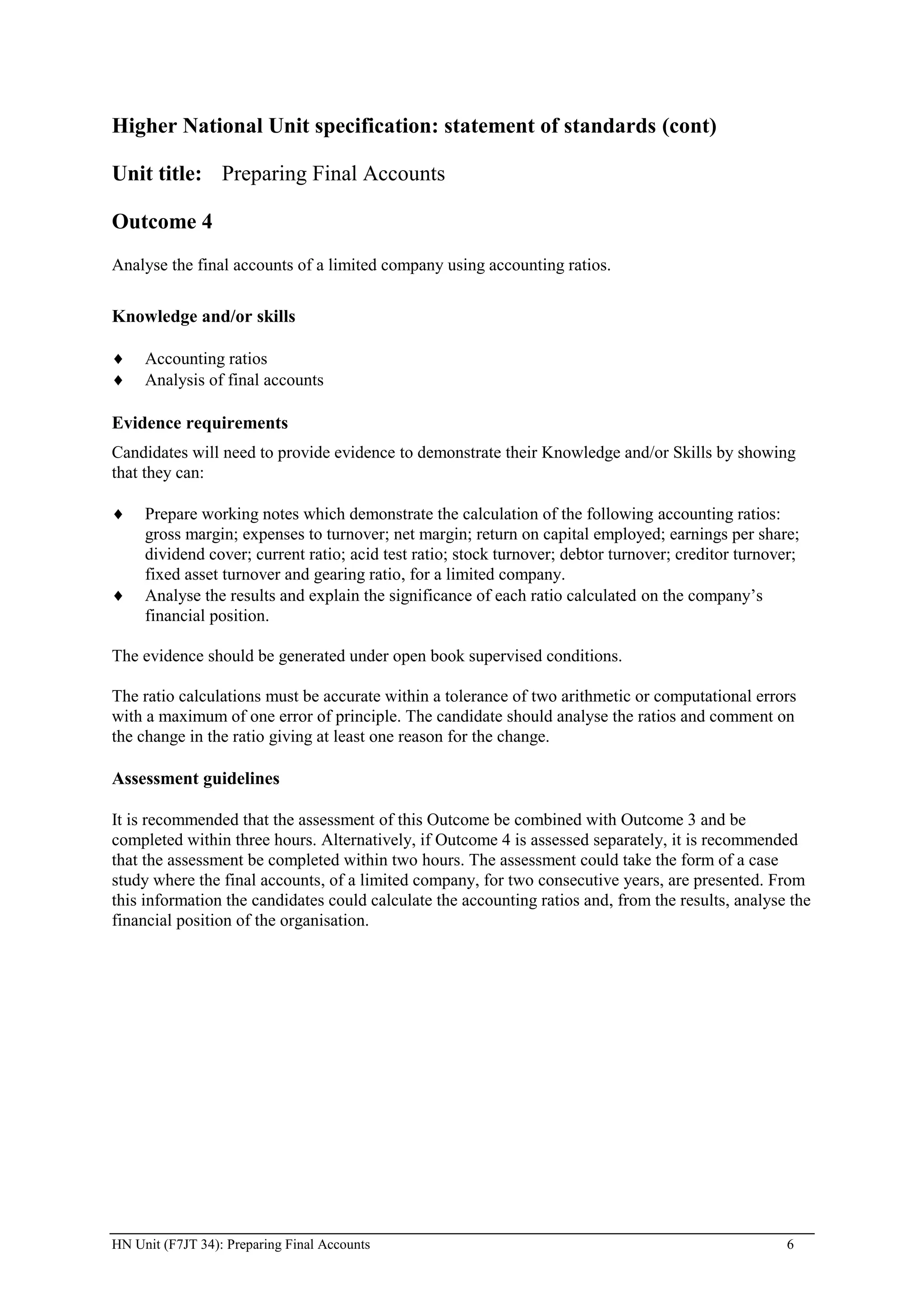 Higher National Unit specification: statement of standards (cont)

Unit title: Preparing Final Accounts

Outcome 4
Analyse the final accounts of a limited company using accounting ratios.


Knowledge and/or skills

     Accounting ratios
     Analysis of final accounts

Evidence requirements
Candidates will need to provide evidence to demonstrate their Knowledge and/or Skills by showing
that they can:

     Prepare working notes which demonstrate the calculation of the following accounting ratios:
     gross margin; expenses to turnover; net margin; return on capital employed; earnings per share;
     dividend cover; current ratio; acid test ratio; stock turnover; debtor turnover; creditor turnover;
     fixed asset turnover and gearing ratio, for a limited company.
     Analyse the results and explain the significance of each ratio calculated on the company’s
     financial position.

The evidence should be generated under open book supervised conditions.

The ratio calculations must be accurate within a tolerance of two arithmetic or computational errors
with a maximum of one error of principle. The candidate should analyse the ratios and comment on
the change in the ratio giving at least one reason for the change.

Assessment guidelines

It is recommended that the assessment of this Outcome be combined with Outcome 3 and be
completed within three hours. Alternatively, if Outcome 4 is assessed separately, it is recommended
that the assessment be completed within two hours. The assessment could take the form of a case
study where the final accounts, of a limited company, for two consecutive years, are presented. From
this information the candidates could calculate the accounting ratios and, from the results, analyse the
financial position of the organisation.




HN Unit (F7JT 34): Preparing Final Accounts                                                           6
 
