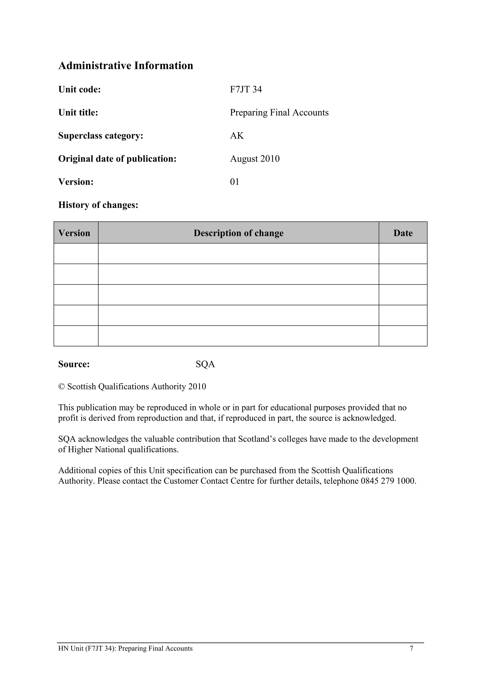 Administrative Information

Unit code:                                            F7JT 34

Unit title:                                           Preparing Final Accounts

Superclass category:                                  AK

Original date of publication:                         August 2010

Version:                                              01

History of changes:

Version                                       Description of change                         Date




Source:                                       SQA

© Scottish Qualifications Authority 2010

This publication may be reproduced in whole or in part for educational purposes provided that no
profit is derived from reproduction and that, if reproduced in part, the source is acknowledged.

SQA acknowledges the valuable contribution that Scotland’s colleges have made to the development
of Higher National qualifications.

Additional copies of this Unit specification can be purchased from the Scottish Qualifications
Authority. Please contact the Customer Contact Centre for further details, telephone 0845 279 1000.




HN Unit (F7JT 34): Preparing Final Accounts                                                        7
 