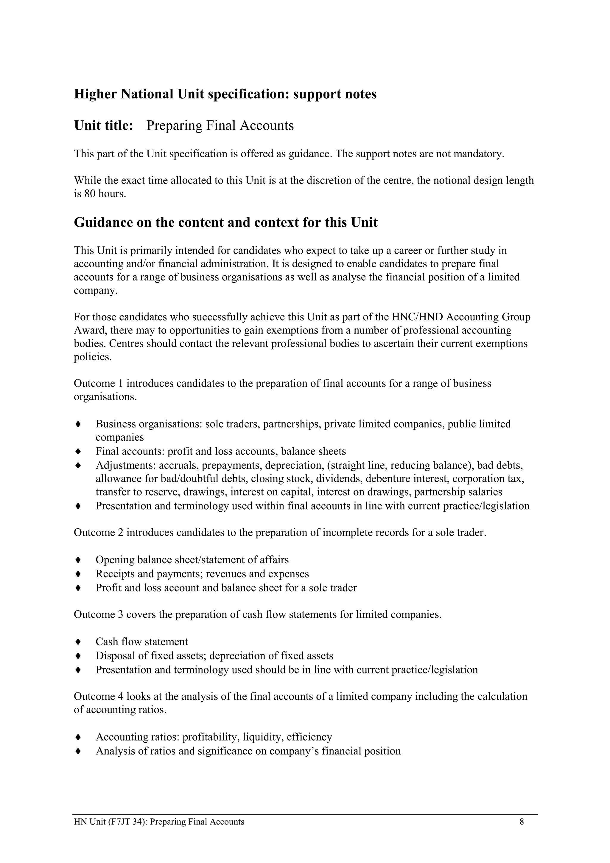 Higher National Unit specification: support notes

Unit title: Preparing Final Accounts
This part of the Unit specification is offered as guidance. The support notes are not mandatory.

While the exact time allocated to this Unit is at the discretion of the centre, the notional design length
is 80 hours.

Guidance on the content and context for this Unit
This Unit is primarily intended for candidates who expect to take up a career or further study in
accounting and/or financial administration. It is designed to enable candidates to prepare final
accounts for a range of business organisations as well as analyse the financial position of a limited
company.

For those candidates who successfully achieve this Unit as part of the HNC/HND Accounting Group
Award, there may to opportunities to gain exemptions from a number of professional accounting
bodies. Centres should contact the relevant professional bodies to ascertain their current exemptions
policies.

Outcome 1 introduces candidates to the preparation of final accounts for a range of business
organisations.

     Business organisations: sole traders, partnerships, private limited companies, public limited
     companies
     Final accounts: profit and loss accounts, balance sheets
     Adjustments: accruals, prepayments, depreciation, (straight line, reducing balance), bad debts,
     allowance for bad/doubtful debts, closing stock, dividends, debenture interest, corporation tax,
     transfer to reserve, drawings, interest on capital, interest on drawings, partnership salaries
     Presentation and terminology used within final accounts in line with current practice/legislation

Outcome 2 introduces candidates to the preparation of incomplete records for a sole trader.

     Opening balance sheet/statement of affairs
     Receipts and payments; revenues and expenses
     Profit and loss account and balance sheet for a sole trader

Outcome 3 covers the preparation of cash flow statements for limited companies.

     Cash flow statement
     Disposal of fixed assets; depreciation of fixed assets
     Presentation and terminology used should be in line with current practice/legislation

Outcome 4 looks at the analysis of the final accounts of a limited company including the calculation
of accounting ratios.

     Accounting ratios: profitability, liquidity, efficiency
     Analysis of ratios and significance on company’s financial position




HN Unit (F7JT 34): Preparing Final Accounts                                                           8
 