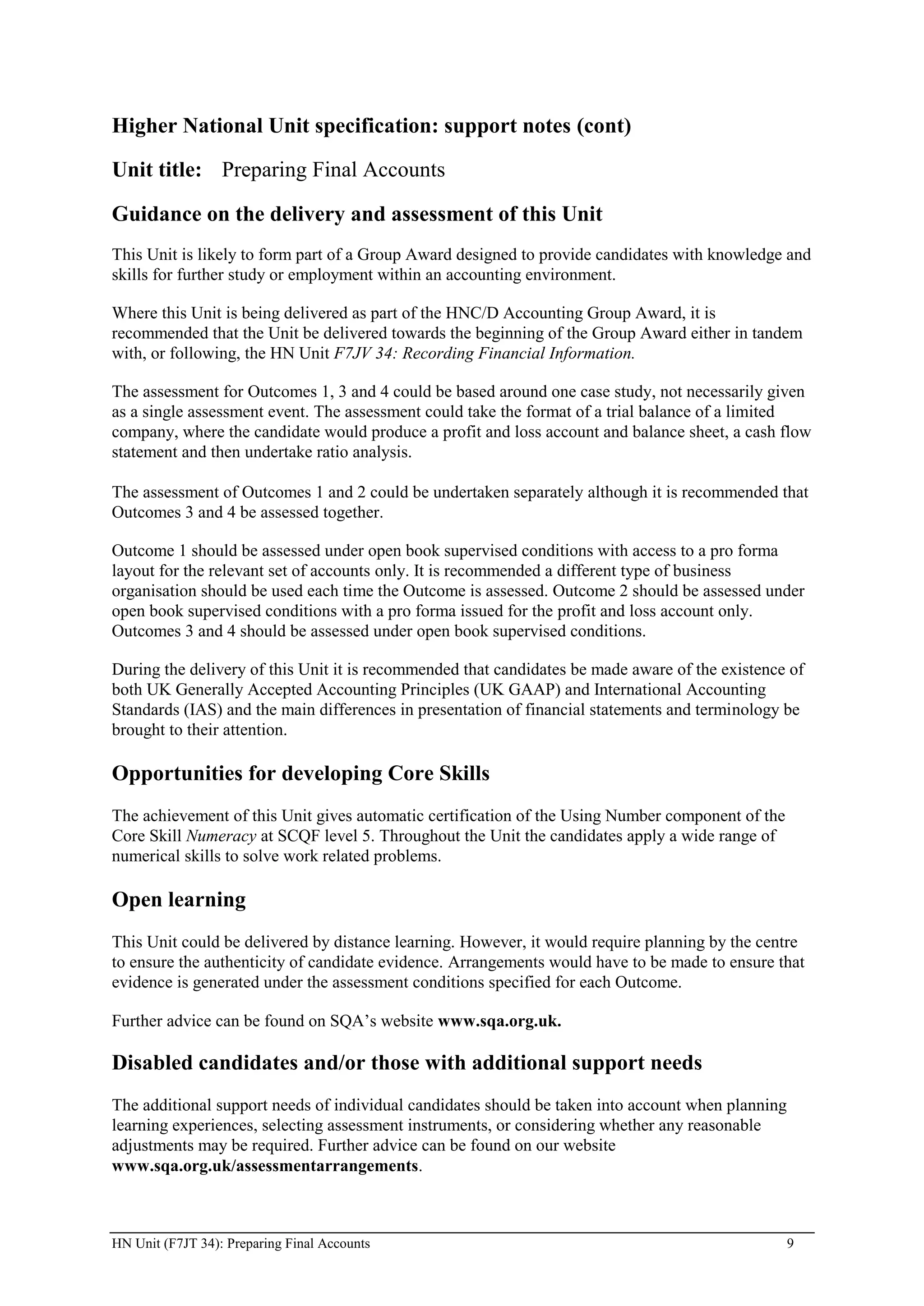 Higher National Unit specification: support notes (cont)

Unit title: Preparing Final Accounts

Guidance on the delivery and assessment of this Unit
This Unit is likely to form part of a Group Award designed to provide candidates with knowledge and
skills for further study or employment within an accounting environment.

Where this Unit is being delivered as part of the HNC/D Accounting Group Award, it is
recommended that the Unit be delivered towards the beginning of the Group Award either in tandem
with, or following, the HN Unit F7JV 34: Recording Financial Information.

The assessment for Outcomes 1, 3 and 4 could be based around one case study, not necessarily given
as a single assessment event. The assessment could take the format of a trial balance of a limited
company, where the candidate would produce a profit and loss account and balance sheet, a cash flow
statement and then undertake ratio analysis.

The assessment of Outcomes 1 and 2 could be undertaken separately although it is recommended that
Outcomes 3 and 4 be assessed together.

Outcome 1 should be assessed under open book supervised conditions with access to a pro forma
layout for the relevant set of accounts only. It is recommended a different type of business
organisation should be used each time the Outcome is assessed. Outcome 2 should be assessed under
open book supervised conditions with a pro forma issued for the profit and loss account only.
Outcomes 3 and 4 should be assessed under open book supervised conditions.

During the delivery of this Unit it is recommended that candidates be made aware of the existence of
both UK Generally Accepted Accounting Principles (UK GAAP) and International Accounting
Standards (IAS) and the main differences in presentation of financial statements and terminology be
brought to their attention.

Opportunities for developing Core Skills
The achievement of this Unit gives automatic certification of the Using Number component of the
Core Skill Numeracy at SCQF level 5. Throughout the Unit the candidates apply a wide range of
numerical skills to solve work related problems.

Open learning
This Unit could be delivered by distance learning. However, it would require planning by the centre
to ensure the authenticity of candidate evidence. Arrangements would have to be made to ensure that
evidence is generated under the assessment conditions specified for each Outcome.

Further advice can be found on SQA’s website www.sqa.org.uk.

Disabled candidates and/or those with additional support needs
The additional support needs of individual candidates should be taken into account when planning
learning experiences, selecting assessment instruments, or considering whether any reasonable
adjustments may be required. Further advice can be found on our website
www.sqa.org.uk/assessmentarrangements.



HN Unit (F7JT 34): Preparing Final Accounts                                                        9
 
