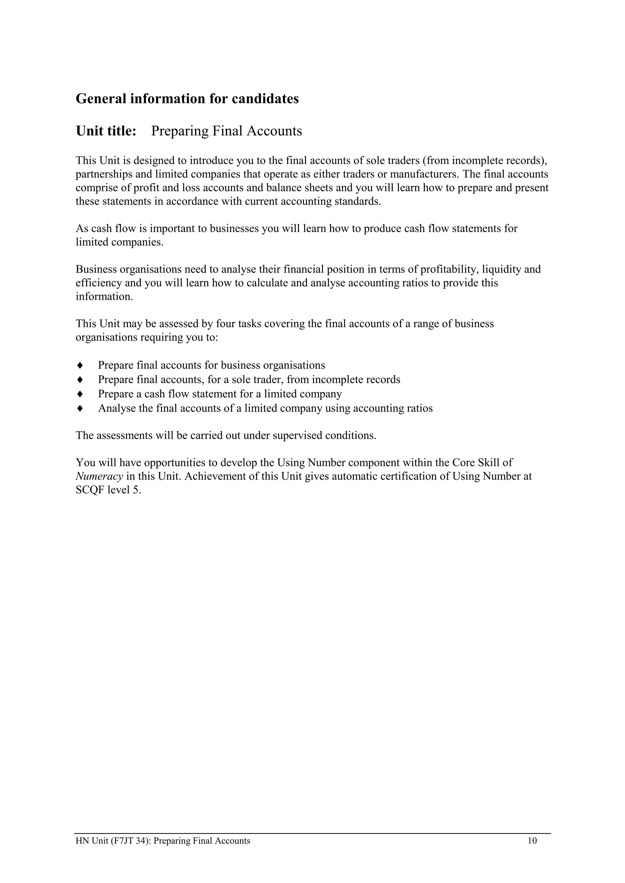 General information for candidates

Unit title: Preparing Final Accounts
This Unit is designed to introduce you to the final accounts of sole traders (from incomplete records),
partnerships and limited companies that operate as either traders or manufacturers. The final accounts
comprise of profit and loss accounts and balance sheets and you will learn how to prepare and present
these statements in accordance with current accounting standards.

As cash flow is important to businesses you will learn how to produce cash flow statements for
limited companies.

Business organisations need to analyse their financial position in terms of profitability, liquidity and
efficiency and you will learn how to calculate and analyse accounting ratios to provide this
information.

This Unit may be assessed by four tasks covering the final accounts of a range of business
organisations requiring you to:

     Prepare final accounts for business organisations
     Prepare final accounts, for a sole trader, from incomplete records
     Prepare a cash flow statement for a limited company
     Analyse the final accounts of a limited company using accounting ratios

The assessments will be carried out under supervised conditions.

You will have opportunities to develop the Using Number component within the Core Skill of
Numeracy in this Unit. Achievement of this Unit gives automatic certification of Using Number at
SCQF level 5.




HN Unit (F7JT 34): Preparing Final Accounts                                                         10
 