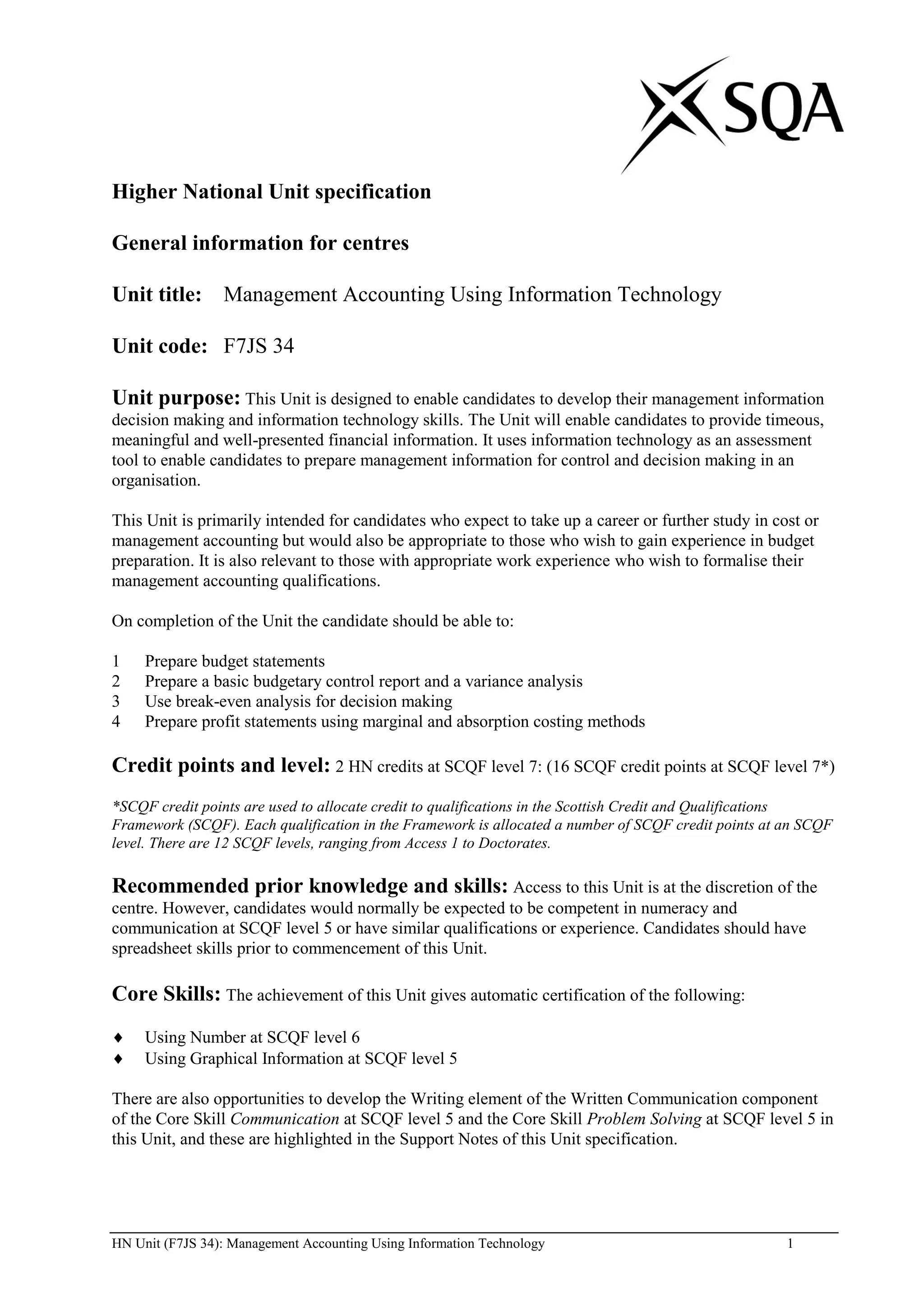 Higher National Unit specification

General information for centres

Unit title: Management Accounting Using Information Technology

Unit code: F7JS 34

Unit purpose: This Unit is designed to enable candidates to develop their management information
decision making and information technology skills. The Unit will enable candidates to provide timeous,
meaningful and well-presented financial information. It uses information technology as an assessment
tool to enable candidates to prepare management information for control and decision making in an
organisation.

This Unit is primarily intended for candidates who expect to take up a career or further study in cost or
management accounting but would also be appropriate to those who wish to gain experience in budget
preparation. It is also relevant to those with appropriate work experience who wish to formalise their
management accounting qualifications.

On completion of the Unit the candidate should be able to:

1    Prepare budget statements
2    Prepare a basic budgetary control report and a variance analysis
3    Use break-even analysis for decision making
4    Prepare profit statements using marginal and absorption costing methods

Credit points and level: 2 HN credits at SCQF level 7: (16 SCQF credit points at SCQF level 7*)
*SCQF credit points are used to allocate credit to qualifications in the Scottish Credit and Qualifications
Framework (SCQF). Each qualification in the Framework is allocated a number of SCQF credit points at an SCQF
level. There are 12 SCQF levels, ranging from Access 1 to Doctorates.

Recommended prior knowledge and skills: Access to this Unit is at the discretion of the
centre. However, candidates would normally be expected to be competent in numeracy and
communication at SCQF level 5 or have similar qualifications or experience. Candidates should have
spreadsheet skills prior to commencement of this Unit.

Core Skills: The achievement of this Unit gives automatic certification of the following:
     Using Number at SCQF level 6
     Using Graphical Information at SCQF level 5

There are also opportunities to develop the Writing element of the Written Communication component
of the Core Skill Communication at SCQF level 5 and the Core Skill Problem Solving at SCQF level 5 in
this Unit, and these are highlighted in the Support Notes of this Unit specification.




HN Unit (F7JS 34): Management Accounting Using Information Technology                                1
 