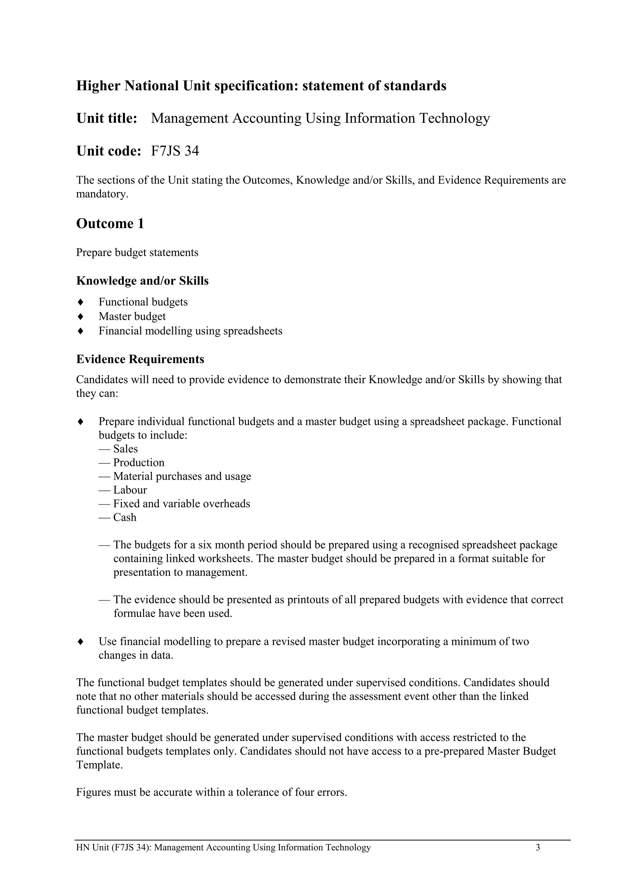 Higher National Unit specification: statement of standards

Unit title: Management Accounting Using Information Technology

Unit code: F7JS 34
The sections of the Unit stating the Outcomes, Knowledge and/or Skills, and Evidence Requirements are
mandatory.

Outcome 1
Prepare budget statements

Knowledge and/or Skills
     Functional budgets
     Master budget
     Financial modelling using spreadsheets

Evidence Requirements
Candidates will need to provide evidence to demonstrate their Knowledge and/or Skills by showing that
they can:

     Prepare individual functional budgets and a master budget using a spreadsheet package. Functional
     budgets to include:
     — Sales
     — Production
     — Material purchases and usage
     — Labour
     — Fixed and variable overheads
     — Cash

     — The budgets for a six month period should be prepared using a recognised spreadsheet package
       containing linked worksheets. The master budget should be prepared in a format suitable for
       presentation to management.

     — The evidence should be presented as printouts of all prepared budgets with evidence that correct
       formulae have been used.

     Use financial modelling to prepare a revised master budget incorporating a minimum of two
     changes in data.

The functional budget templates should be generated under supervised conditions. Candidates should
note that no other materials should be accessed during the assessment event other than the linked
functional budget templates.

The master budget should be generated under supervised conditions with access restricted to the
functional budgets templates only. Candidates should not have access to a pre-prepared Master Budget
Template.

Figures must be accurate within a tolerance of four errors.



HN Unit (F7JS 34): Management Accounting Using Information Technology                            3
 