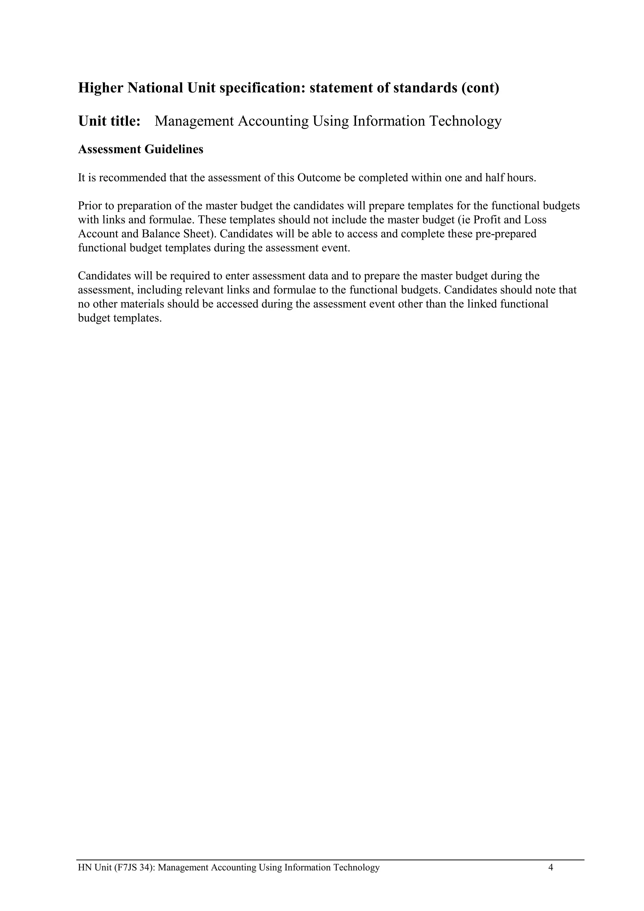 Higher National Unit specification: statement of standards (cont)

Unit title: Management Accounting Using Information Technology
Assessment Guidelines

It is recommended that the assessment of this Outcome be completed within one and half hours.

Prior to preparation of the master budget the candidates will prepare templates for the functional budgets
with links and formulae. These templates should not include the master budget (ie Profit and Loss
Account and Balance Sheet). Candidates will be able to access and complete these pre-prepared
functional budget templates during the assessment event.

Candidates will be required to enter assessment data and to prepare the master budget during the
assessment, including relevant links and formulae to the functional budgets. Candidates should note that
no other materials should be accessed during the assessment event other than the linked functional
budget templates.




HN Unit (F7JS 34): Management Accounting Using Information Technology                              4
 