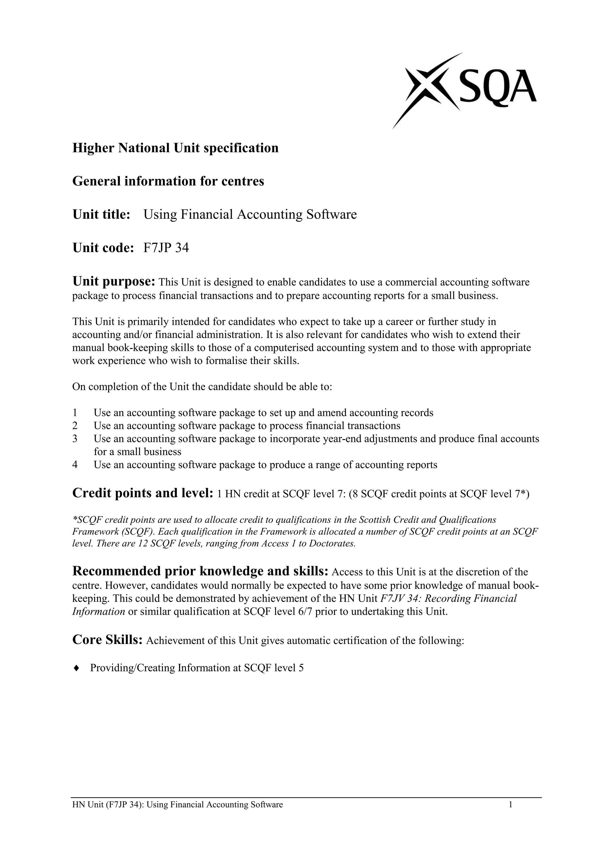 Higher National Unit specification

General information for centres

Unit title: Using Financial Accounting Software

Unit code: F7JP 34

Unit purpose: This Unit is designed to enable candidates to use a commercial accounting software
package to process financial transactions and to prepare accounting reports for a small business.

This Unit is primarily intended for candidates who expect to take up a career or further study in
accounting and/or financial administration. It is also relevant for candidates who wish to extend their
manual book-keeping skills to those of a computerised accounting system and to those with appropriate
work experience who wish to formalise their skills.

On completion of the Unit the candidate should be able to:

1    Use an accounting software package to set up and amend accounting records
2    Use an accounting software package to process financial transactions
3    Use an accounting software package to incorporate year-end adjustments and produce final accounts
     for a small business
4    Use an accounting software package to produce a range of accounting reports

Credit points and level: 1 HN credit at SCQF level 7: (8 SCQF credit points at SCQF level 7*)
*SCQF credit points are used to allocate credit to qualifications in the Scottish Credit and Qualifications
Framework (SCQF). Each qualification in the Framework is allocated a number of SCQF credit points at an SCQF
level. There are 12 SCQF levels, ranging from Access 1 to Doctorates.

Recommended prior knowledge and skills: Access to this Unit is at the discretion of the
centre. However, candidates would normally be expected to have some prior knowledge of manual book-
keeping. This could be demonstrated by achievement of the HN Unit F7JV 34: Recording Financial
Information or similar qualification at SCQF level 6/7 prior to undertaking this Unit.

Core Skills: Achievement of this Unit gives automatic certification of the following:
    Providing/Creating Information at SCQF level 5




HN Unit (F7JP 34): Using Financial Accounting Software                                               1
 