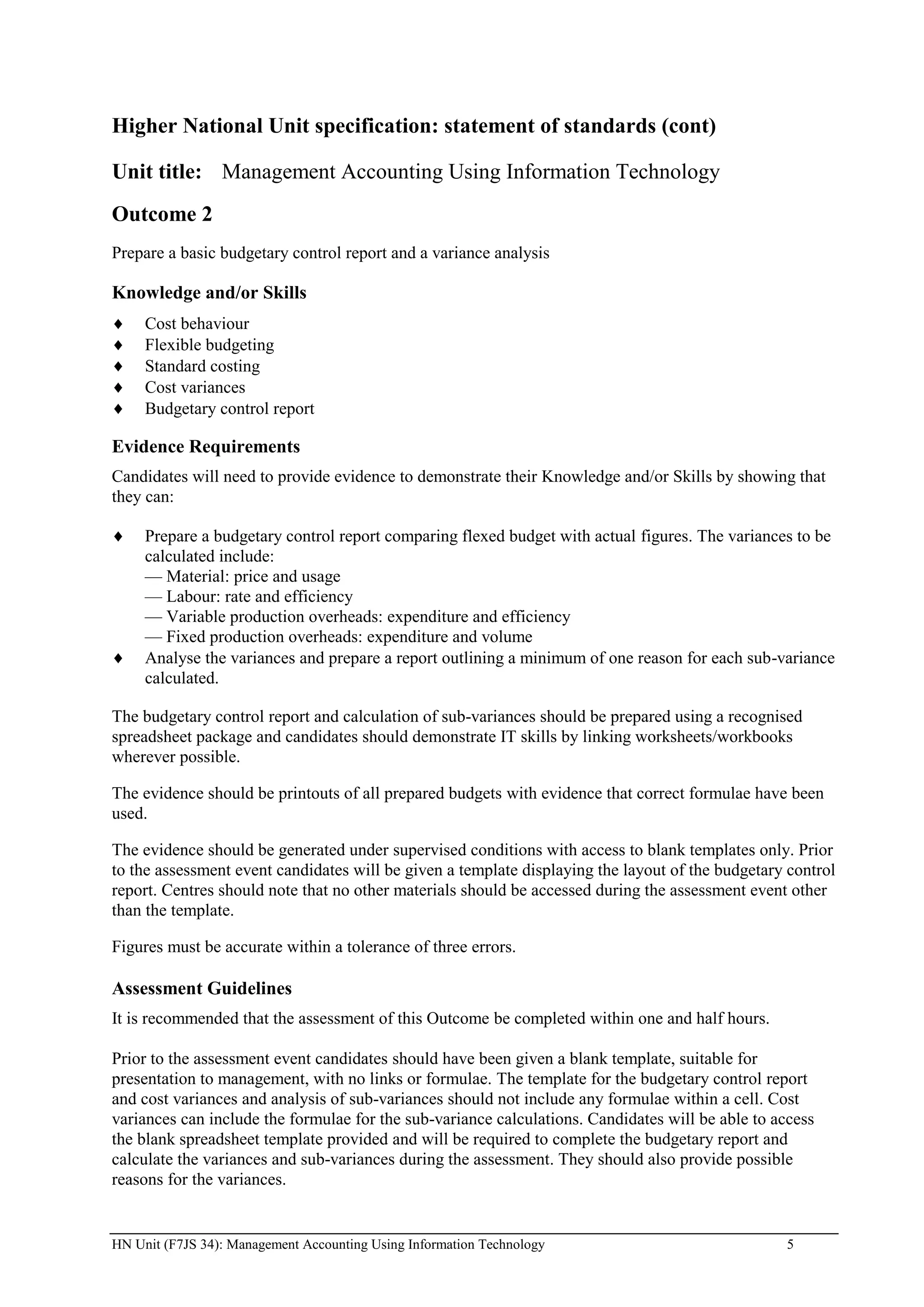 Higher National Unit specification: statement of standards (cont)

Unit title: Management Accounting Using Information Technology
Outcome 2
Prepare a basic budgetary control report and a variance analysis

Knowledge and/or Skills
     Cost behaviour
     Flexible budgeting
     Standard costing
     Cost variances
     Budgetary control report

Evidence Requirements
Candidates will need to provide evidence to demonstrate their Knowledge and/or Skills by showing that
they can:

     Prepare a budgetary control report comparing flexed budget with actual figures. The variances to be
     calculated include:
     — Material: price and usage
     — Labour: rate and efficiency
     — Variable production overheads: expenditure and efficiency
     — Fixed production overheads: expenditure and volume
     Analyse the variances and prepare a report outlining a minimum of one reason for each sub-variance
     calculated.

The budgetary control report and calculation of sub-variances should be prepared using a recognised
spreadsheet package and candidates should demonstrate IT skills by linking worksheets/workbooks
wherever possible.

The evidence should be printouts of all prepared budgets with evidence that correct formulae have been
used.

The evidence should be generated under supervised conditions with access to blank templates only. Prior
to the assessment event candidates will be given a template displaying the layout of the budgetary control
report. Centres should note that no other materials should be accessed during the assessment event other
than the template.

Figures must be accurate within a tolerance of three errors.

Assessment Guidelines
It is recommended that the assessment of this Outcome be completed within one and half hours.

Prior to the assessment event candidates should have been given a blank template, suitable for
presentation to management, with no links or formulae. The template for the budgetary control report
and cost variances and analysis of sub-variances should not include any formulae within a cell. Cost
variances can include the formulae for the sub-variance calculations. Candidates will be able to access
the blank spreadsheet template provided and will be required to complete the budgetary report and
calculate the variances and sub-variances during the assessment. They should also provide possible
reasons for the variances.


HN Unit (F7JS 34): Management Accounting Using Information Technology                              5
 