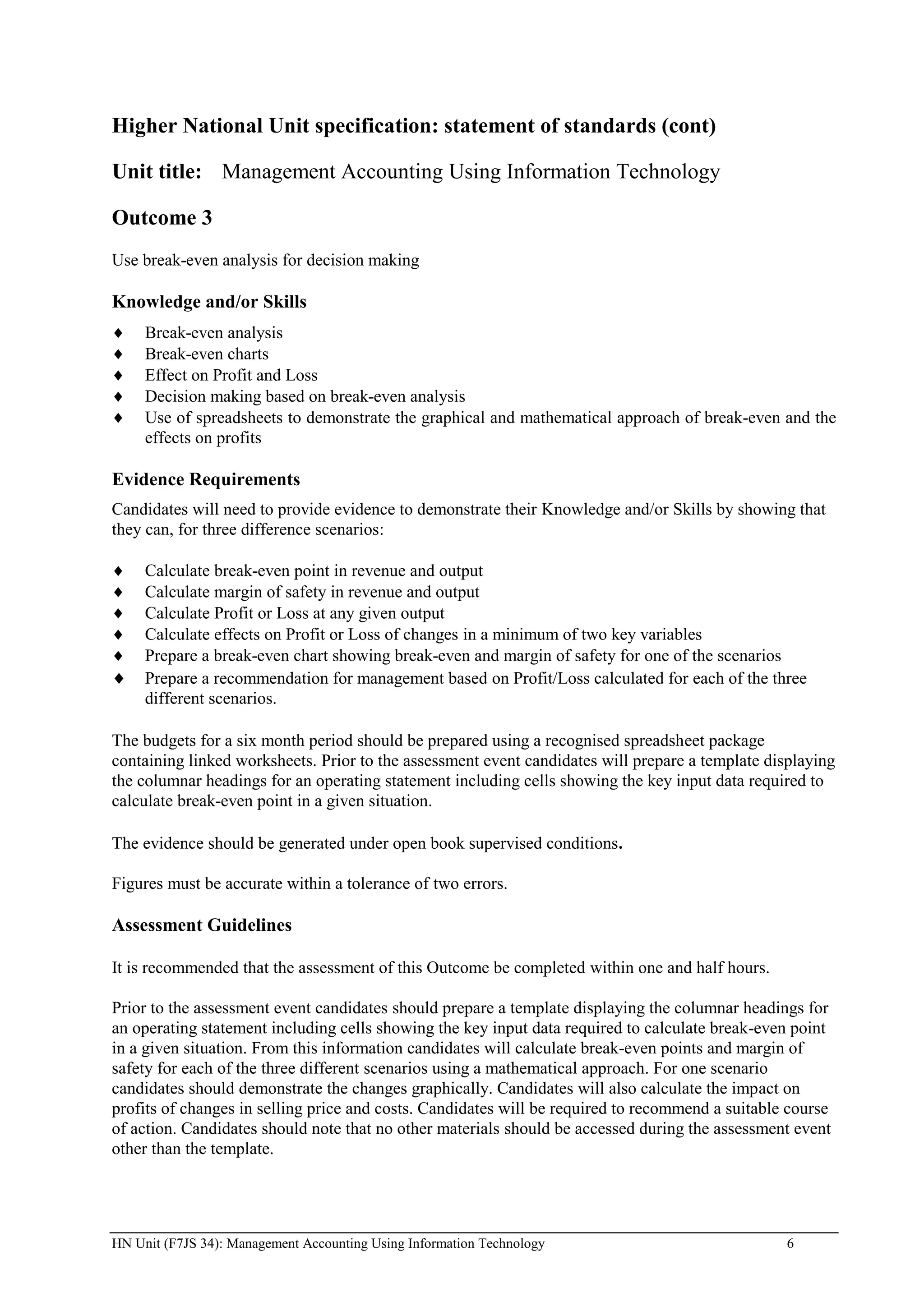 Higher National Unit specification: statement of standards (cont)

Unit title: Management Accounting Using Information Technology

Outcome 3
Use break-even analysis for decision making

Knowledge and/or Skills
     Break-even analysis
     Break-even charts
     Effect on Profit and Loss
     Decision making based on break-even analysis
     Use of spreadsheets to demonstrate the graphical and mathematical approach of break-even and the
     effects on profits

Evidence Requirements
Candidates will need to provide evidence to demonstrate their Knowledge and/or Skills by showing that
they can, for three difference scenarios:

     Calculate break-even point in revenue and output
     Calculate margin of safety in revenue and output
     Calculate Profit or Loss at any given output
     Calculate effects on Profit or Loss of changes in a minimum of two key variables
     Prepare a break-even chart showing break-even and margin of safety for one of the scenarios
     Prepare a recommendation for management based on Profit/Loss calculated for each of the three
     different scenarios.

The budgets for a six month period should be prepared using a recognised spreadsheet package
containing linked worksheets. Prior to the assessment event candidates will prepare a template displaying
the columnar headings for an operating statement including cells showing the key input data required to
calculate break-even point in a given situation.

The evidence should be generated under open book supervised conditions.

Figures must be accurate within a tolerance of two errors.

Assessment Guidelines

It is recommended that the assessment of this Outcome be completed within one and half hours.

Prior to the assessment event candidates should prepare a template displaying the columnar headings for
an operating statement including cells showing the key input data required to calculate break-even point
in a given situation. From this information candidates will calculate break-even points and margin of
safety for each of the three different scenarios using a mathematical approach. For one scenario
candidates should demonstrate the changes graphically. Candidates will also calculate the impact on
profits of changes in selling price and costs. Candidates will be required to recommend a suitable course
of action. Candidates should note that no other materials should be accessed during the assessment event
other than the template.




HN Unit (F7JS 34): Management Accounting Using Information Technology                             6
 