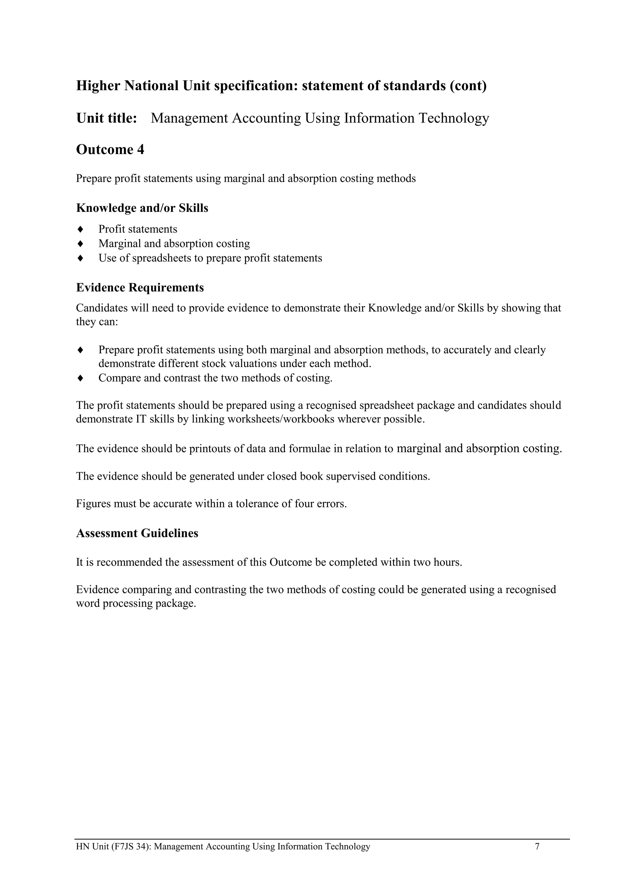 Higher National Unit specification: statement of standards (cont)

Unit title: Management Accounting Using Information Technology

Outcome 4
Prepare profit statements using marginal and absorption costing methods

Knowledge and/or Skills
     Profit statements
     Marginal and absorption costing
     Use of spreadsheets to prepare profit statements

Evidence Requirements
Candidates will need to provide evidence to demonstrate their Knowledge and/or Skills by showing that
they can:

     Prepare profit statements using both marginal and absorption methods, to accurately and clearly
     demonstrate different stock valuations under each method.
     Compare and contrast the two methods of costing.

The profit statements should be prepared using a recognised spreadsheet package and candidates should
demonstrate IT skills by linking worksheets/workbooks wherever possible.

The evidence should be printouts of data and formulae in relation to marginal and absorption costing.

The evidence should be generated under closed book supervised conditions.

Figures must be accurate within a tolerance of four errors.

Assessment Guidelines

It is recommended the assessment of this Outcome be completed within two hours.

Evidence comparing and contrasting the two methods of costing could be generated using a recognised
word processing package.




HN Unit (F7JS 34): Management Accounting Using Information Technology                            7
 
