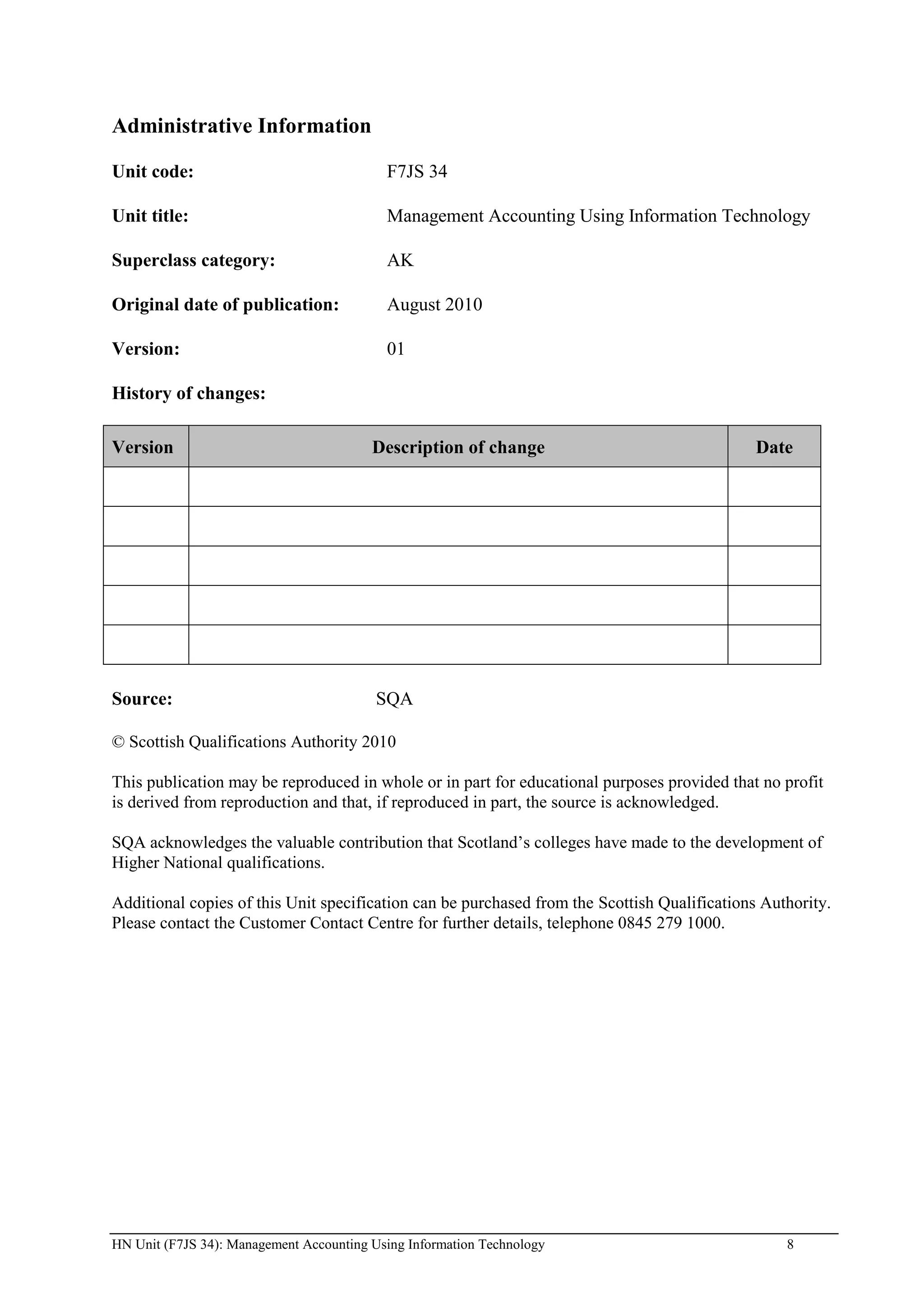 Administrative Information

Unit code:                                 F7JS 34

Unit title:                                Management Accounting Using Information Technology

Superclass category:                       AK

Original date of publication:              August 2010

Version:                                   01

History of changes:

Version                                  Description of change                                Date




Source:                                   SQA

© Scottish Qualifications Authority 2010

This publication may be reproduced in whole or in part for educational purposes provided that no profit
is derived from reproduction and that, if reproduced in part, the source is acknowledged.

SQA acknowledges the valuable contribution that Scotland’s colleges have made to the development of
Higher National qualifications.

Additional copies of this Unit specification can be purchased from the Scottish Qualifications Authority.
Please contact the Customer Contact Centre for further details, telephone 0845 279 1000.




HN Unit (F7JS 34): Management Accounting Using Information Technology                             8
 