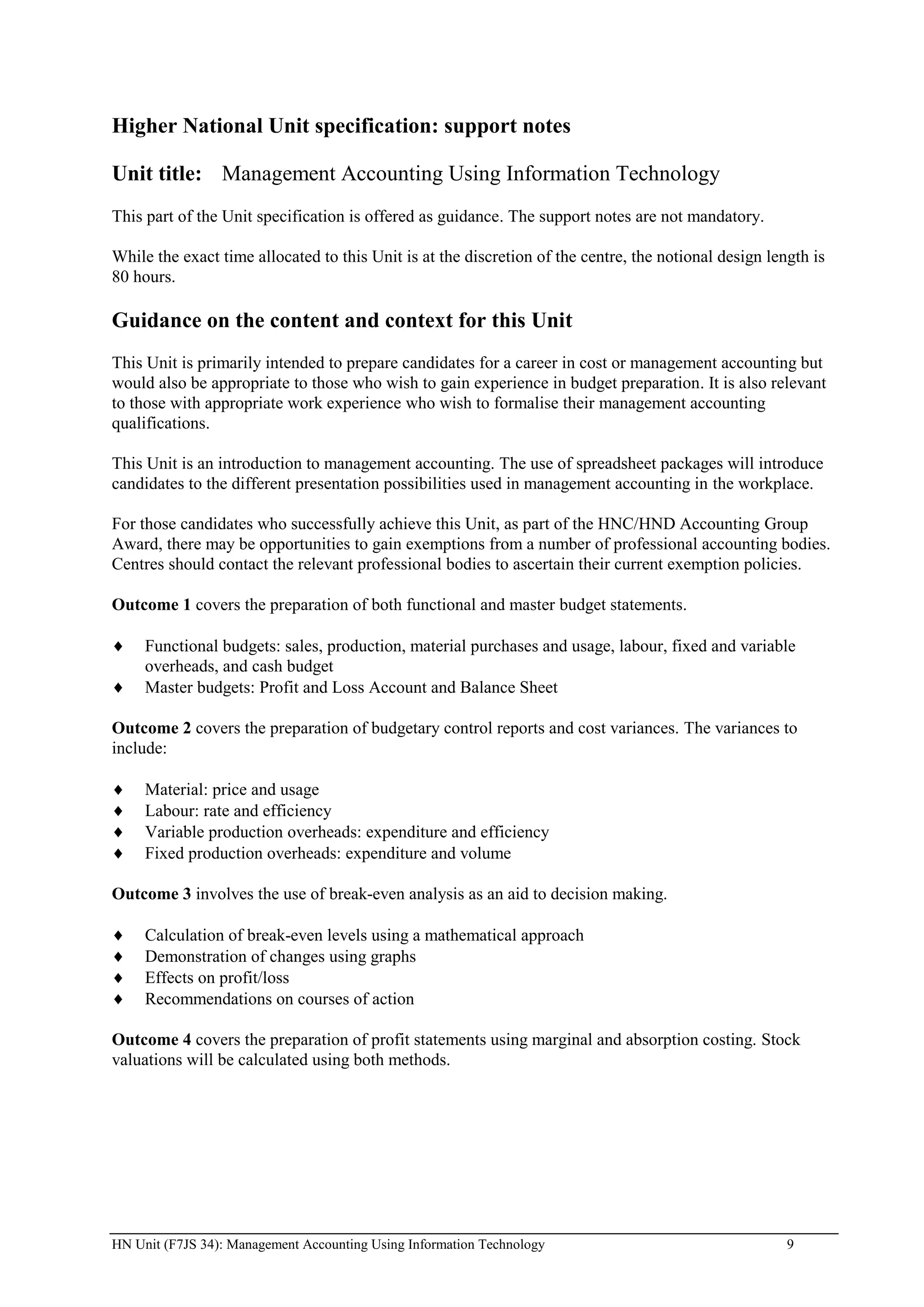 Higher National Unit specification: support notes

Unit title: Management Accounting Using Information Technology
This part of the Unit specification is offered as guidance. The support notes are not mandatory.

While the exact time allocated to this Unit is at the discretion of the centre, the notional design length is
80 hours.

Guidance on the content and context for this Unit
This Unit is primarily intended to prepare candidates for a career in cost or management accounting but
would also be appropriate to those who wish to gain experience in budget preparation. It is also relevant
to those with appropriate work experience who wish to formalise their management accounting
qualifications.

This Unit is an introduction to management accounting. The use of spreadsheet packages will introduce
candidates to the different presentation possibilities used in management accounting in the workplace.

For those candidates who successfully achieve this Unit, as part of the HNC/HND Accounting Group
Award, there may be opportunities to gain exemptions from a number of professional accounting bodies.
Centres should contact the relevant professional bodies to ascertain their current exemption policies.

Outcome 1 covers the preparation of both functional and master budget statements.

     Functional budgets: sales, production, material purchases and usage, labour, fixed and variable
     overheads, and cash budget
     Master budgets: Profit and Loss Account and Balance Sheet

Outcome 2 covers the preparation of budgetary control reports and cost variances. The variances to
include:

     Material: price and usage
     Labour: rate and efficiency
     Variable production overheads: expenditure and efficiency
     Fixed production overheads: expenditure and volume

Outcome 3 involves the use of break-even analysis as an aid to decision making.

     Calculation of break-even levels using a mathematical approach
     Demonstration of changes using graphs
     Effects on profit/loss
     Recommendations on courses of action

Outcome 4 covers the preparation of profit statements using marginal and absorption costing. Stock
valuations will be calculated using both methods.




HN Unit (F7JS 34): Management Accounting Using Information Technology                                  9
 