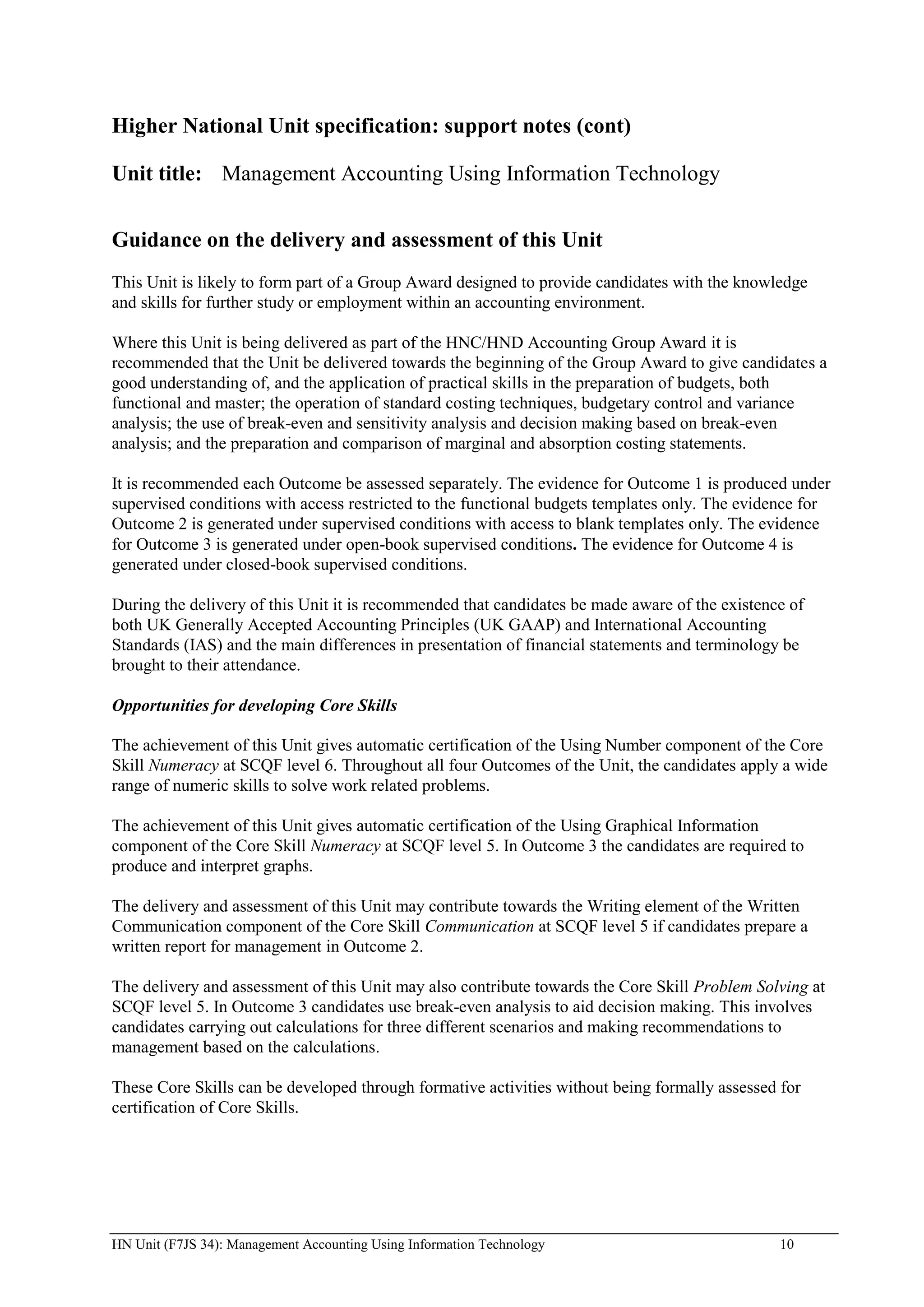 Higher National Unit specification: support notes (cont)

Unit title: Management Accounting Using Information Technology


Guidance on the delivery and assessment of this Unit
This Unit is likely to form part of a Group Award designed to provide candidates with the knowledge
and skills for further study or employment within an accounting environment.

Where this Unit is being delivered as part of the HNC/HND Accounting Group Award it is
recommended that the Unit be delivered towards the beginning of the Group Award to give candidates a
good understanding of, and the application of practical skills in the preparation of budgets, both
functional and master; the operation of standard costing techniques, budgetary control and variance
analysis; the use of break-even and sensitivity analysis and decision making based on break-even
analysis; and the preparation and comparison of marginal and absorption costing statements.

It is recommended each Outcome be assessed separately. The evidence for Outcome 1 is produced under
supervised conditions with access restricted to the functional budgets templates only. The evidence for
Outcome 2 is generated under supervised conditions with access to blank templates only. The evidence
for Outcome 3 is generated under open-book supervised conditions. The evidence for Outcome 4 is
generated under closed-book supervised conditions.

During the delivery of this Unit it is recommended that candidates be made aware of the existence of
both UK Generally Accepted Accounting Principles (UK GAAP) and International Accounting
Standards (IAS) and the main differences in presentation of financial statements and terminology be
brought to their attendance.

Opportunities for developing Core Skills

The achievement of this Unit gives automatic certification of the Using Number component of the Core
Skill Numeracy at SCQF level 6. Throughout all four Outcomes of the Unit, the candidates apply a wide
range of numeric skills to solve work related problems.

The achievement of this Unit gives automatic certification of the Using Graphical Information
component of the Core Skill Numeracy at SCQF level 5. In Outcome 3 the candidates are required to
produce and interpret graphs.

The delivery and assessment of this Unit may contribute towards the Writing element of the Written
Communication component of the Core Skill Communication at SCQF level 5 if candidates prepare a
written report for management in Outcome 2.

The delivery and assessment of this Unit may also contribute towards the Core Skill Problem Solving at
SCQF level 5. In Outcome 3 candidates use break-even analysis to aid decision making. This involves
candidates carrying out calculations for three different scenarios and making recommendations to
management based on the calculations.

These Core Skills can be developed through formative activities without being formally assessed for
certification of Core Skills.




HN Unit (F7JS 34): Management Accounting Using Information Technology                           10
 