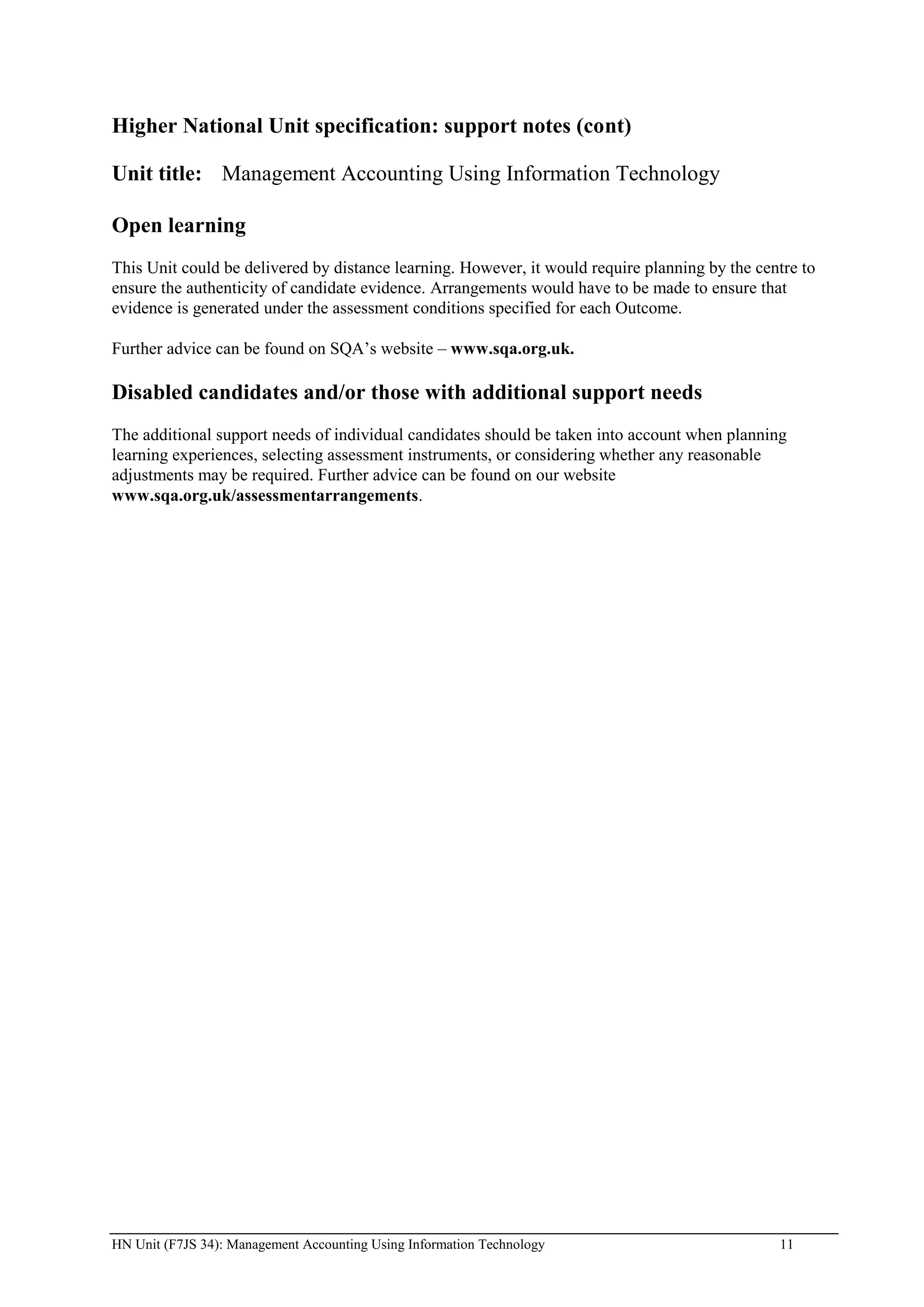 Higher National Unit specification: support notes (cont)

Unit title: Management Accounting Using Information Technology

Open learning
This Unit could be delivered by distance learning. However, it would require planning by the centre to
ensure the authenticity of candidate evidence. Arrangements would have to be made to ensure that
evidence is generated under the assessment conditions specified for each Outcome.

Further advice can be found on SQA’s website – www.sqa.org.uk.

Disabled candidates and/or those with additional support needs
The additional support needs of individual candidates should be taken into account when planning
learning experiences, selecting assessment instruments, or considering whether any reasonable
adjustments may be required. Further advice can be found on our website
www.sqa.org.uk/assessmentarrangements.




HN Unit (F7JS 34): Management Accounting Using Information Technology                           11
 