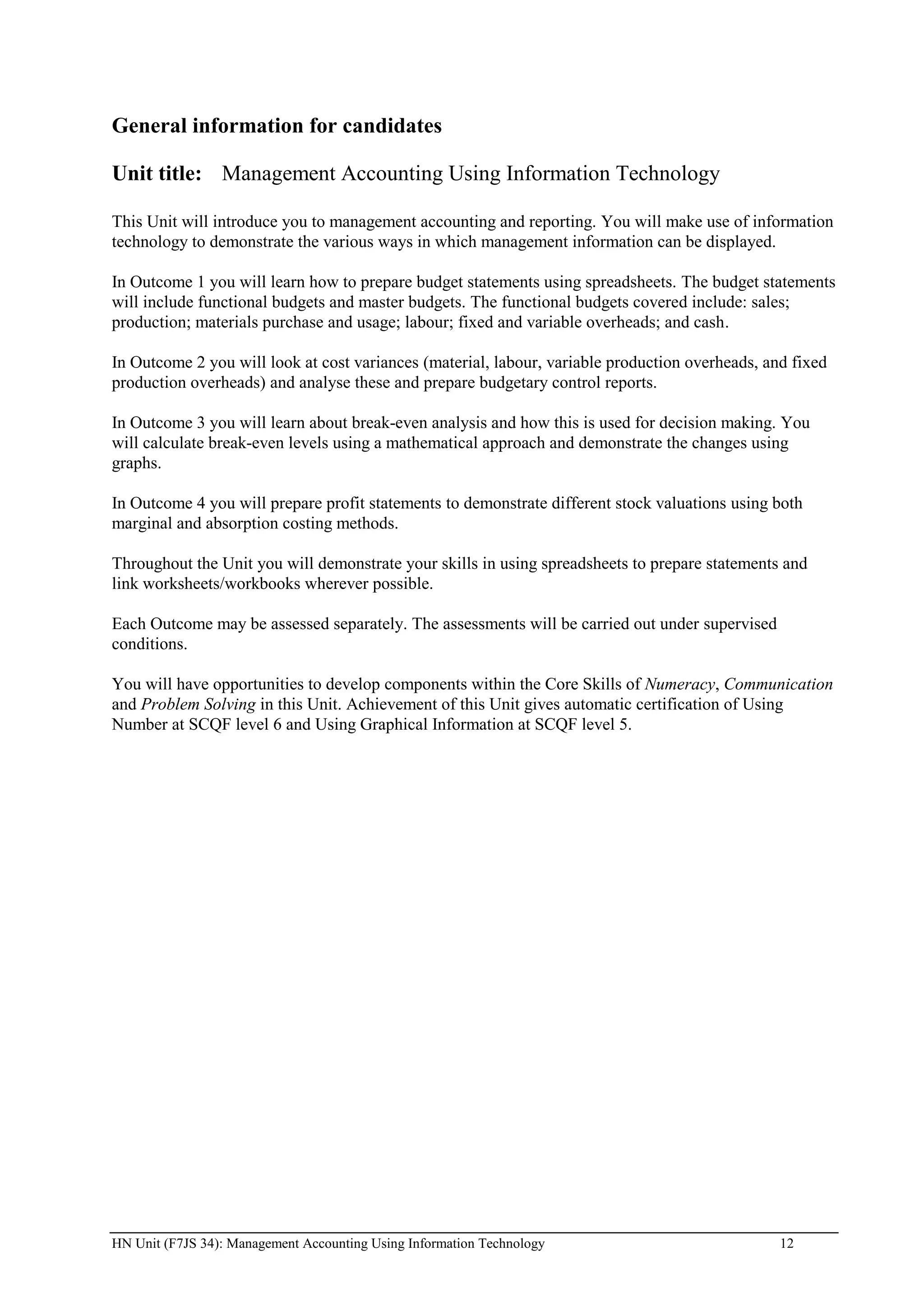 General information for candidates

Unit title: Management Accounting Using Information Technology

This Unit will introduce you to management accounting and reporting. You will make use of information
technology to demonstrate the various ways in which management information can be displayed.

In Outcome 1 you will learn how to prepare budget statements using spreadsheets. The budget statements
will include functional budgets and master budgets. The functional budgets covered include: sales;
production; materials purchase and usage; labour; fixed and variable overheads; and cash.

In Outcome 2 you will look at cost variances (material, labour, variable production overheads, and fixed
production overheads) and analyse these and prepare budgetary control reports.

In Outcome 3 you will learn about break-even analysis and how this is used for decision making. You
will calculate break-even levels using a mathematical approach and demonstrate the changes using
graphs.

In Outcome 4 you will prepare profit statements to demonstrate different stock valuations using both
marginal and absorption costing methods.

Throughout the Unit you will demonstrate your skills in using spreadsheets to prepare statements and
link worksheets/workbooks wherever possible.

Each Outcome may be assessed separately. The assessments will be carried out under supervised
conditions.

You will have opportunities to develop components within the Core Skills of Numeracy, Communication
and Problem Solving in this Unit. Achievement of this Unit gives automatic certification of Using
Number at SCQF level 6 and Using Graphical Information at SCQF level 5.




HN Unit (F7JS 34): Management Accounting Using Information Technology                            12
 