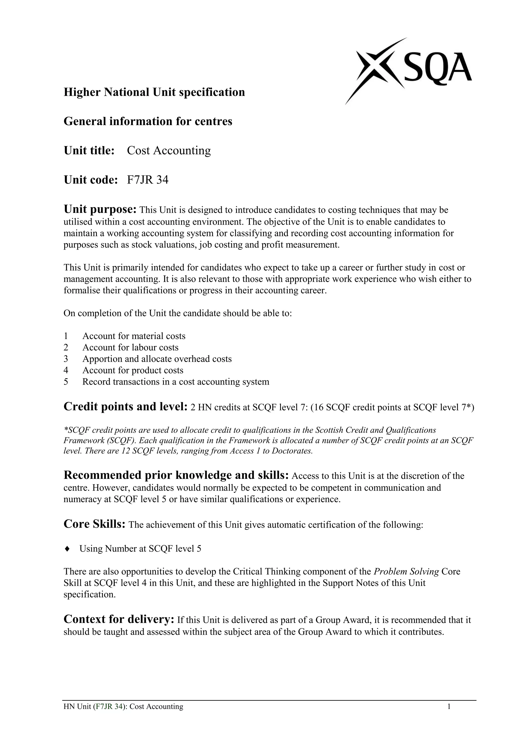 Higher National Unit specification

General information for centres

Unit title: Cost Accounting

Unit code: F7JR 34

Unit purpose: This Unit is designed to introduce candidates to costing techniques that may be
utilised within a cost accounting environment. The objective of the Unit is to enable candidates to
maintain a working accounting system for classifying and recording cost accounting information for
purposes such as stock valuations, job costing and profit measurement.

This Unit is primarily intended for candidates who expect to take up a career or further study in cost or
management accounting. It is also relevant to those with appropriate work experience who wish either to
formalise their qualifications or progress in their accounting career.

On completion of the Unit the candidate should be able to:

1    Account for material costs
2    Account for labour costs
3    Apportion and allocate overhead costs
4    Account for product costs
5    Record transactions in a cost accounting system

Credit points and level: 2 HN credits at SCQF level 7: (16 SCQF credit points at SCQF level 7*)
*SCQF credit points are used to allocate credit to qualifications in the Scottish Credit and Qualifications
Framework (SCQF). Each qualification in the Framework is allocated a number of SCQF credit points at an SCQF
level. There are 12 SCQF levels, ranging from Access 1 to Doctorates.

Recommended prior knowledge and skills: Access to this Unit is at the discretion of the
centre. However, candidates would normally be expected to be competent in communication and
numeracy at SCQF level 5 or have similar qualifications or experience.

Core Skills: The achievement of this Unit gives automatic certification of the following:
    Using Number at SCQF level 5

There are also opportunities to develop the Critical Thinking component of the Problem Solving Core
Skill at SCQF level 4 in this Unit, and these are highlighted in the Support Notes of this Unit
specification.

Context for delivery: If this Unit is delivered as part of a Group Award, it is recommended that it
should be taught and assessed within the subject area of the Group Award to which it contributes.




HN Unit (F7JR 34): Cost Accounting                                                                   1
 
