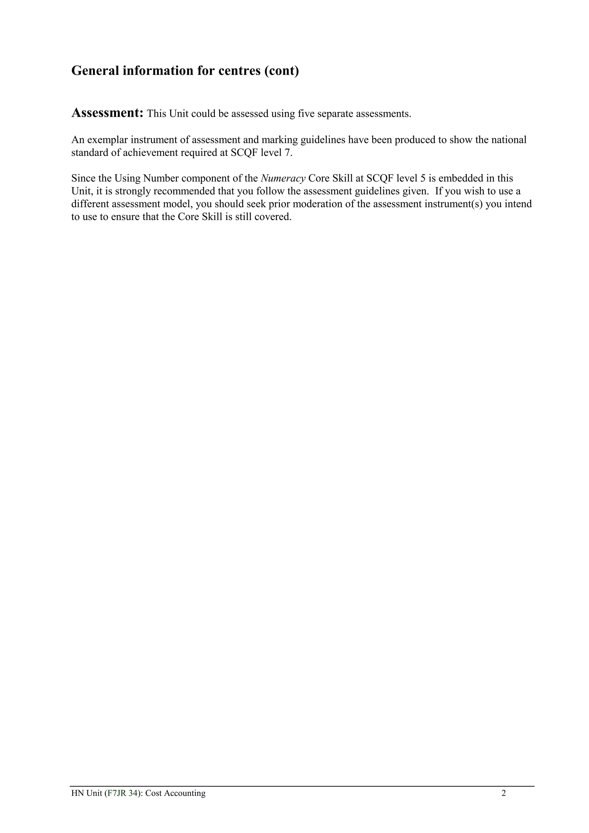General information for centres (cont)


Assessment: This Unit could be assessed using five separate assessments.
An exemplar instrument of assessment and marking guidelines have been produced to show the national
standard of achievement required at SCQF level 7.

Since the Using Number component of the Numeracy Core Skill at SCQF level 5 is embedded in this
Unit, it is strongly recommended that you follow the assessment guidelines given. If you wish to use a
different assessment model, you should seek prior moderation of the assessment instrument(s) you intend
to use to ensure that the Core Skill is still covered.




HN Unit (F7JR 34): Cost Accounting                                                              2
 