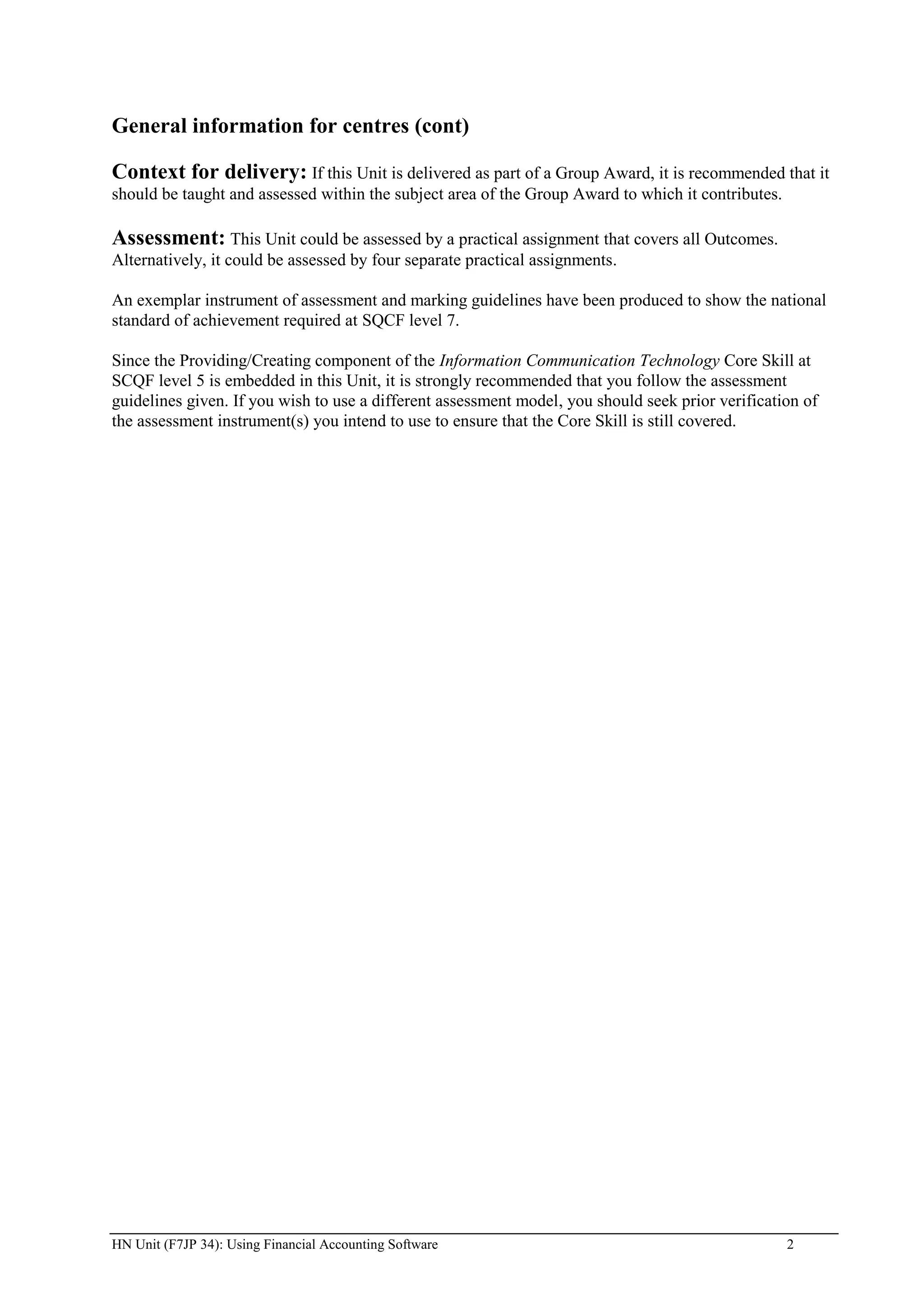 General information for centres (cont)

Context for delivery: If this Unit is delivered as part of a Group Award, it is recommended that it
should be taught and assessed within the subject area of the Group Award to which it contributes.

Assessment: This Unit could be assessed by a practical assignment that covers all Outcomes.
Alternatively, it could be assessed by four separate practical assignments.

An exemplar instrument of assessment and marking guidelines have been produced to show the national
standard of achievement required at SQCF level 7.

Since the Providing/Creating component of the Information Communication Technology Core Skill at
SCQF level 5 is embedded in this Unit, it is strongly recommended that you follow the assessment
guidelines given. If you wish to use a different assessment model, you should seek prior verification of
the assessment instrument(s) you intend to use to ensure that the Core Skill is still covered.




HN Unit (F7JP 34): Using Financial Accounting Software                                              2
 