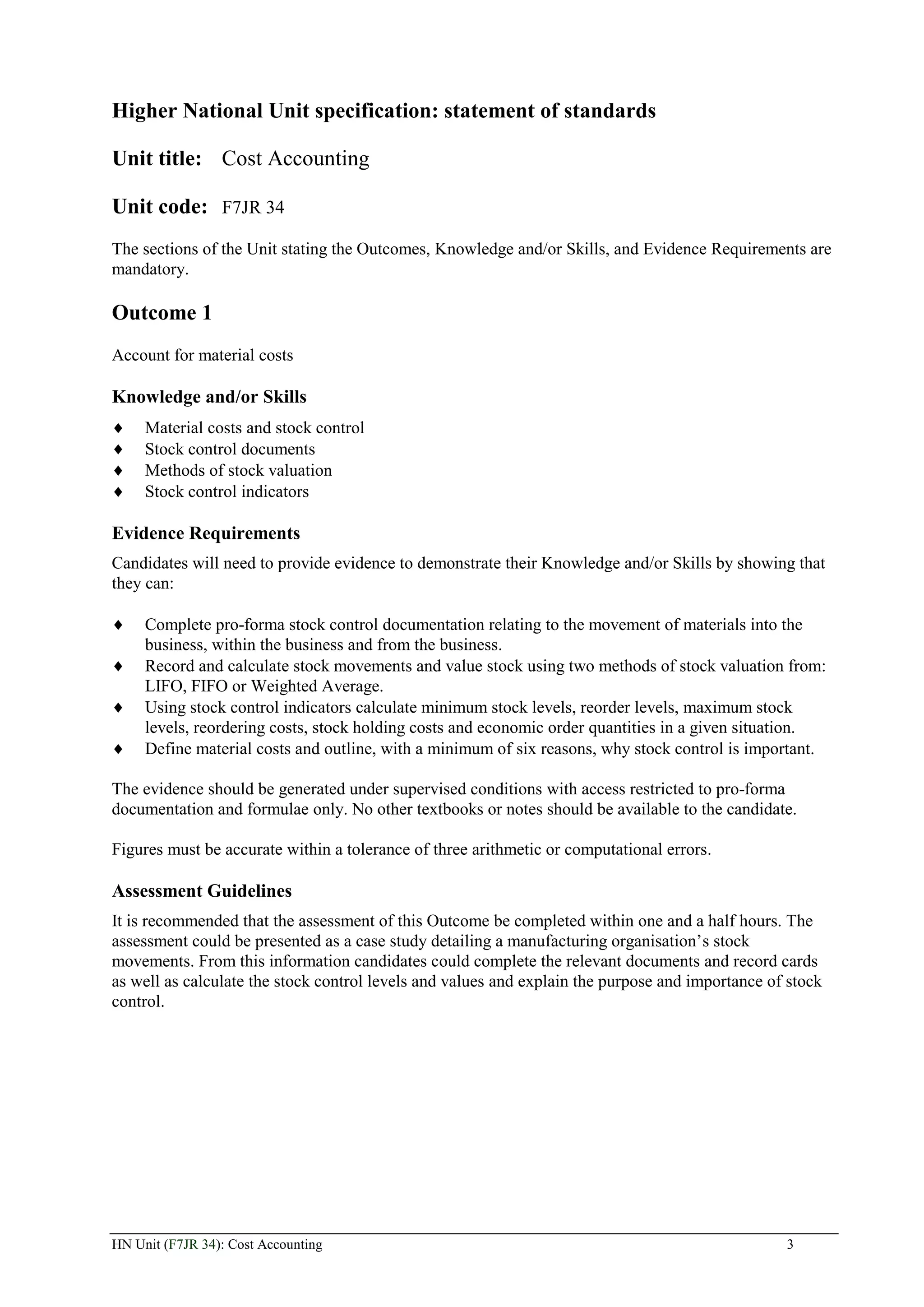 Higher National Unit specification: statement of standards

Unit title: Cost Accounting

Unit code: F7JR 34
The sections of the Unit stating the Outcomes, Knowledge and/or Skills, and Evidence Requirements are
mandatory.

Outcome 1
Account for material costs

Knowledge and/or Skills
     Material costs and stock control
     Stock control documents
     Methods of stock valuation
     Stock control indicators

Evidence Requirements
Candidates will need to provide evidence to demonstrate their Knowledge and/or Skills by showing that
they can:

     Complete pro-forma stock control documentation relating to the movement of materials into the
     business, within the business and from the business.
     Record and calculate stock movements and value stock using two methods of stock valuation from:
     LIFO, FIFO or Weighted Average.
     Using stock control indicators calculate minimum stock levels, reorder levels, maximum stock
     levels, reordering costs, stock holding costs and economic order quantities in a given situation.
     Define material costs and outline, with a minimum of six reasons, why stock control is important.

The evidence should be generated under supervised conditions with access restricted to pro-forma
documentation and formulae only. No other textbooks or notes should be available to the candidate.

Figures must be accurate within a tolerance of three arithmetic or computational errors.

Assessment Guidelines
It is recommended that the assessment of this Outcome be completed within one and a half hours. The
assessment could be presented as a case study detailing a manufacturing organisation’s stock
movements. From this information candidates could complete the relevant documents and record cards
as well as calculate the stock control levels and values and explain the purpose and importance of stock
control.




HN Unit (F7JR 34): Cost Accounting                                                                3
 